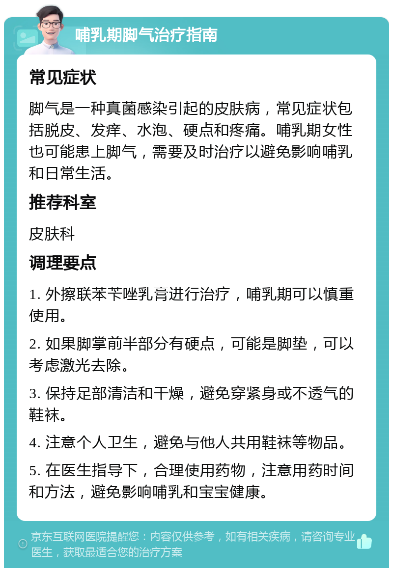 哺乳期脚气治疗指南 常见症状 脚气是一种真菌感染引起的皮肤病，常见症状包括脱皮、发痒、水泡、硬点和疼痛。哺乳期女性也可能患上脚气，需要及时治疗以避免影响哺乳和日常生活。 推荐科室 皮肤科 调理要点 1. 外擦联苯苄唑乳膏进行治疗，哺乳期可以慎重使用。 2. 如果脚掌前半部分有硬点，可能是脚垫，可以考虑激光去除。 3. 保持足部清洁和干燥，避免穿紧身或不透气的鞋袜。 4. 注意个人卫生，避免与他人共用鞋袜等物品。 5. 在医生指导下，合理使用药物，注意用药时间和方法，避免影响哺乳和宝宝健康。