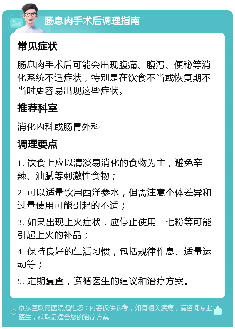 肠息肉手术后调理指南 常见症状 肠息肉手术后可能会出现腹痛、腹泻、便秘等消化系统不适症状，特别是在饮食不当或恢复期不当时更容易出现这些症状。 推荐科室 消化内科或肠胃外科 调理要点 1. 饮食上应以清淡易消化的食物为主，避免辛辣、油腻等刺激性食物； 2. 可以适量饮用西洋参水，但需注意个体差异和过量使用可能引起的不适； 3. 如果出现上火症状，应停止使用三七粉等可能引起上火的补品； 4. 保持良好的生活习惯，包括规律作息、适量运动等； 5. 定期复查，遵循医生的建议和治疗方案。