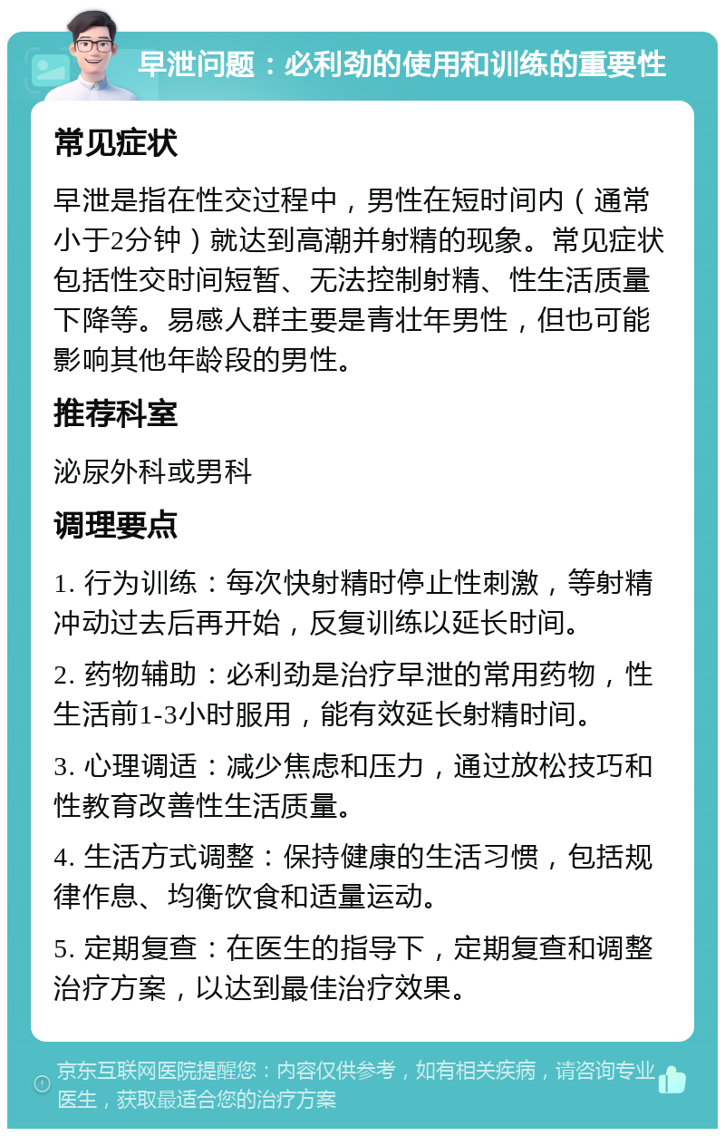 早泄问题：必利劲的使用和训练的重要性 常见症状 早泄是指在性交过程中，男性在短时间内（通常小于2分钟）就达到高潮并射精的现象。常见症状包括性交时间短暂、无法控制射精、性生活质量下降等。易感人群主要是青壮年男性，但也可能影响其他年龄段的男性。 推荐科室 泌尿外科或男科 调理要点 1. 行为训练：每次快射精时停止性刺激，等射精冲动过去后再开始，反复训练以延长时间。 2. 药物辅助：必利劲是治疗早泄的常用药物，性生活前1-3小时服用，能有效延长射精时间。 3. 心理调适：减少焦虑和压力，通过放松技巧和性教育改善性生活质量。 4. 生活方式调整：保持健康的生活习惯，包括规律作息、均衡饮食和适量运动。 5. 定期复查：在医生的指导下，定期复查和调整治疗方案，以达到最佳治疗效果。