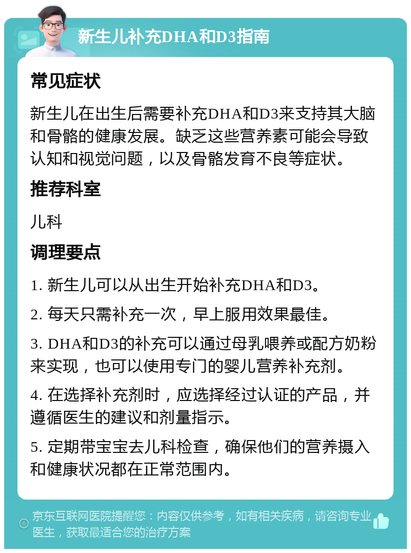 新生儿补充DHA和D3指南 常见症状 新生儿在出生后需要补充DHA和D3来支持其大脑和骨骼的健康发展。缺乏这些营养素可能会导致认知和视觉问题，以及骨骼发育不良等症状。 推荐科室 儿科 调理要点 1. 新生儿可以从出生开始补充DHA和D3。 2. 每天只需补充一次，早上服用效果最佳。 3. DHA和D3的补充可以通过母乳喂养或配方奶粉来实现，也可以使用专门的婴儿营养补充剂。 4. 在选择补充剂时，应选择经过认证的产品，并遵循医生的建议和剂量指示。 5. 定期带宝宝去儿科检查，确保他们的营养摄入和健康状况都在正常范围内。