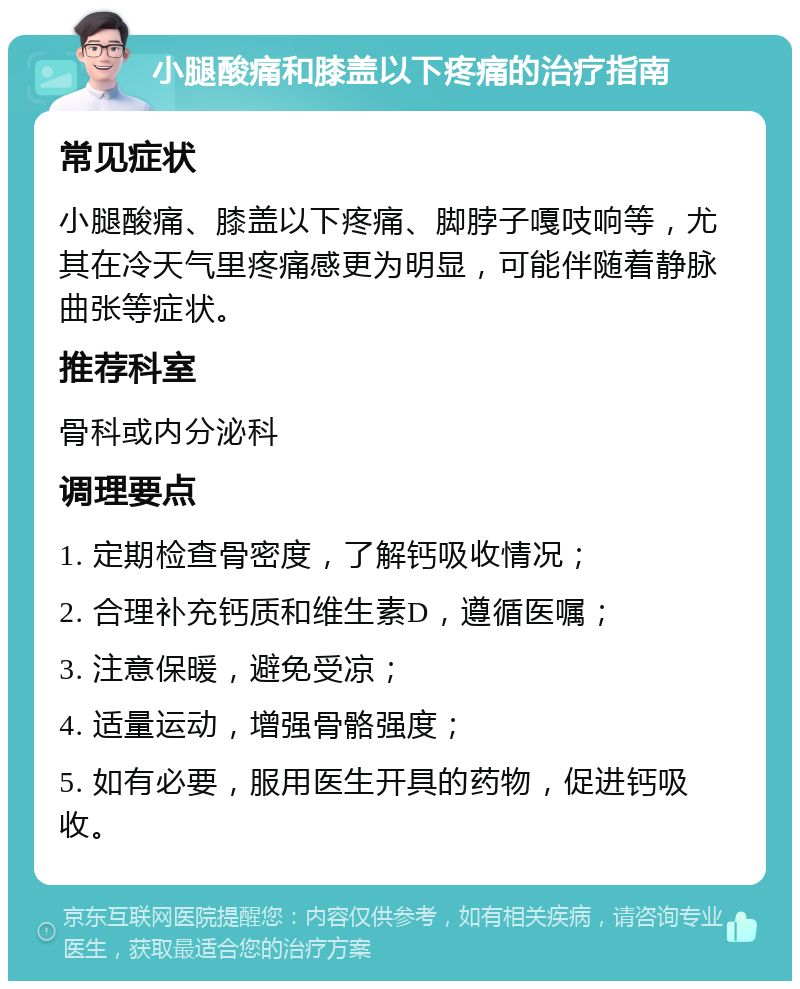 小腿酸痛和膝盖以下疼痛的治疗指南 常见症状 小腿酸痛、膝盖以下疼痛、脚脖子嘎吱响等，尤其在冷天气里疼痛感更为明显，可能伴随着静脉曲张等症状。 推荐科室 骨科或内分泌科 调理要点 1. 定期检查骨密度，了解钙吸收情况； 2. 合理补充钙质和维生素D，遵循医嘱； 3. 注意保暖，避免受凉； 4. 适量运动，增强骨骼强度； 5. 如有必要，服用医生开具的药物，促进钙吸收。