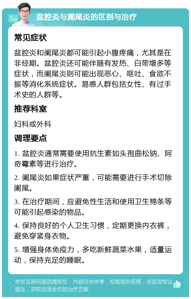 盆腔炎与阑尾炎的区别与治疗 常见症状 盆腔炎和阑尾炎都可能引起小腹疼痛，尤其是在非经期。盆腔炎还可能伴随有发热、白带增多等症状，而阑尾炎则可能出现恶心、呕吐、食欲不振等消化系统症状。易感人群包括女性、有过手术史的人群等。 推荐科室 妇科或外科 调理要点 1. 盆腔炎通常需要使用抗生素如头孢曲松钠、阿奇霉素等进行治疗。 2. 阑尾炎如果症状严重，可能需要进行手术切除阑尾。 3. 在治疗期间，应避免性生活和使用卫生棉条等可能引起感染的物品。 4. 保持良好的个人卫生习惯，定期更换内衣裤，避免穿紧身衣物。 5. 增强身体免疫力，多吃新鲜蔬菜水果，适量运动，保持充足的睡眠。