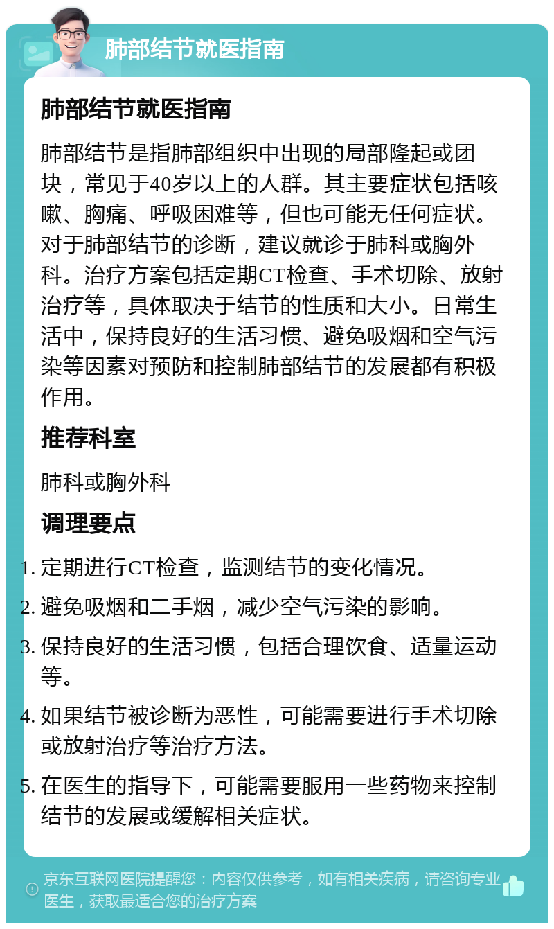 肺部结节就医指南 肺部结节就医指南 肺部结节是指肺部组织中出现的局部隆起或团块，常见于40岁以上的人群。其主要症状包括咳嗽、胸痛、呼吸困难等，但也可能无任何症状。对于肺部结节的诊断，建议就诊于肺科或胸外科。治疗方案包括定期CT检查、手术切除、放射治疗等，具体取决于结节的性质和大小。日常生活中，保持良好的生活习惯、避免吸烟和空气污染等因素对预防和控制肺部结节的发展都有积极作用。 推荐科室 肺科或胸外科 调理要点 定期进行CT检查，监测结节的变化情况。 避免吸烟和二手烟，减少空气污染的影响。 保持良好的生活习惯，包括合理饮食、适量运动等。 如果结节被诊断为恶性，可能需要进行手术切除或放射治疗等治疗方法。 在医生的指导下，可能需要服用一些药物来控制结节的发展或缓解相关症状。