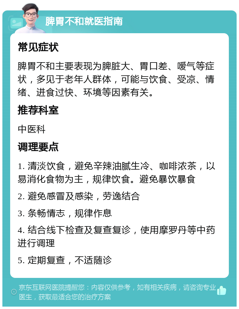 脾胃不和就医指南 常见症状 脾胃不和主要表现为脾脏大、胃口差、嗳气等症状，多见于老年人群体，可能与饮食、受凉、情绪、进食过快、环境等因素有关。 推荐科室 中医科 调理要点 1. 清淡饮食，避免辛辣油腻生冷、咖啡浓茶，以易消化食物为主，规律饮食。避免暴饮暴食 2. 避免感冒及感染，劳逸结合 3. 条畅情志，规律作息 4. 结合线下检查及复查复诊，使用摩罗丹等中药进行调理 5. 定期复查，不适随诊