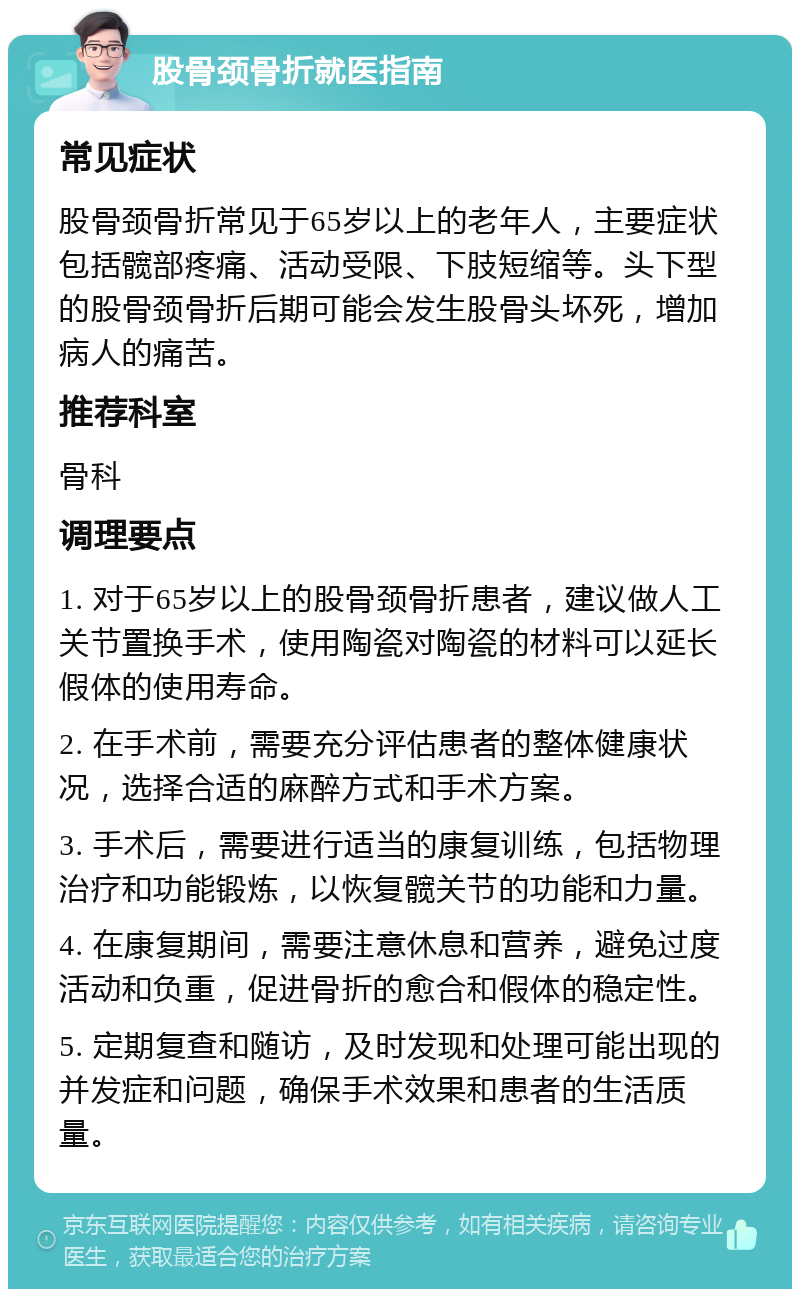 股骨颈骨折就医指南 常见症状 股骨颈骨折常见于65岁以上的老年人，主要症状包括髋部疼痛、活动受限、下肢短缩等。头下型的股骨颈骨折后期可能会发生股骨头坏死，增加病人的痛苦。 推荐科室 骨科 调理要点 1. 对于65岁以上的股骨颈骨折患者，建议做人工关节置换手术，使用陶瓷对陶瓷的材料可以延长假体的使用寿命。 2. 在手术前，需要充分评估患者的整体健康状况，选择合适的麻醉方式和手术方案。 3. 手术后，需要进行适当的康复训练，包括物理治疗和功能锻炼，以恢复髋关节的功能和力量。 4. 在康复期间，需要注意休息和营养，避免过度活动和负重，促进骨折的愈合和假体的稳定性。 5. 定期复查和随访，及时发现和处理可能出现的并发症和问题，确保手术效果和患者的生活质量。