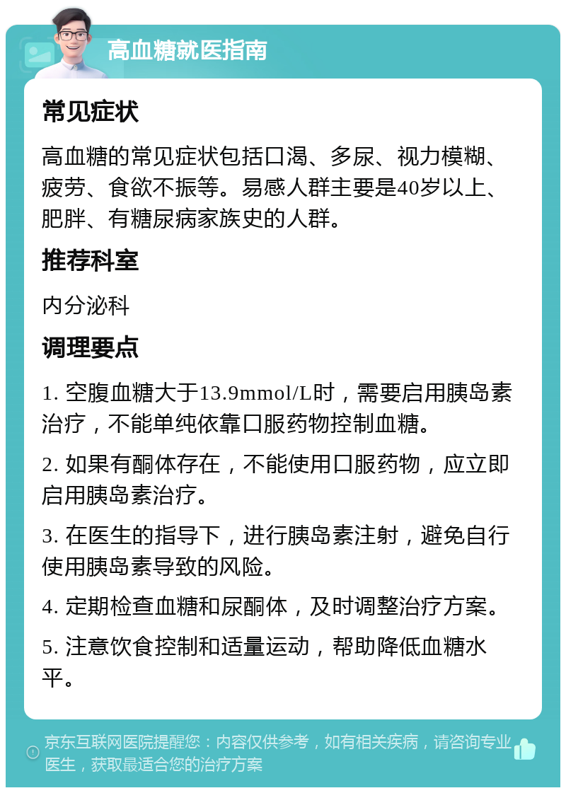 高血糖就医指南 常见症状 高血糖的常见症状包括口渴、多尿、视力模糊、疲劳、食欲不振等。易感人群主要是40岁以上、肥胖、有糖尿病家族史的人群。 推荐科室 内分泌科 调理要点 1. 空腹血糖大于13.9mmol/L时，需要启用胰岛素治疗，不能单纯依靠口服药物控制血糖。 2. 如果有酮体存在，不能使用口服药物，应立即启用胰岛素治疗。 3. 在医生的指导下，进行胰岛素注射，避免自行使用胰岛素导致的风险。 4. 定期检查血糖和尿酮体，及时调整治疗方案。 5. 注意饮食控制和适量运动，帮助降低血糖水平。