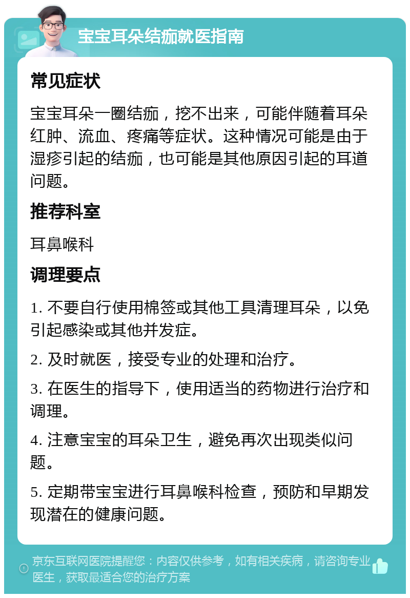 宝宝耳朵结痂就医指南 常见症状 宝宝耳朵一圈结痂，挖不出来，可能伴随着耳朵红肿、流血、疼痛等症状。这种情况可能是由于湿疹引起的结痂，也可能是其他原因引起的耳道问题。 推荐科室 耳鼻喉科 调理要点 1. 不要自行使用棉签或其他工具清理耳朵，以免引起感染或其他并发症。 2. 及时就医，接受专业的处理和治疗。 3. 在医生的指导下，使用适当的药物进行治疗和调理。 4. 注意宝宝的耳朵卫生，避免再次出现类似问题。 5. 定期带宝宝进行耳鼻喉科检查，预防和早期发现潜在的健康问题。