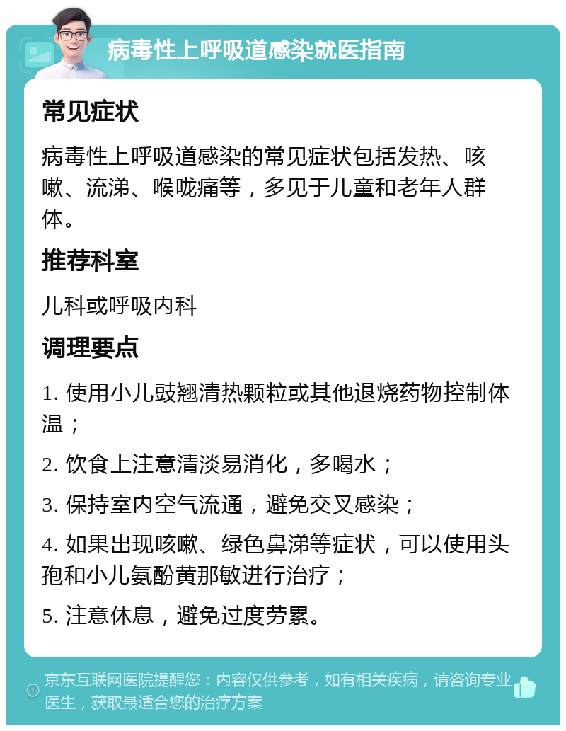 病毒性上呼吸道感染就医指南 常见症状 病毒性上呼吸道感染的常见症状包括发热、咳嗽、流涕、喉咙痛等，多见于儿童和老年人群体。 推荐科室 儿科或呼吸内科 调理要点 1. 使用小儿豉翘清热颗粒或其他退烧药物控制体温； 2. 饮食上注意清淡易消化，多喝水； 3. 保持室内空气流通，避免交叉感染； 4. 如果出现咳嗽、绿色鼻涕等症状，可以使用头孢和小儿氨酚黄那敏进行治疗； 5. 注意休息，避免过度劳累。