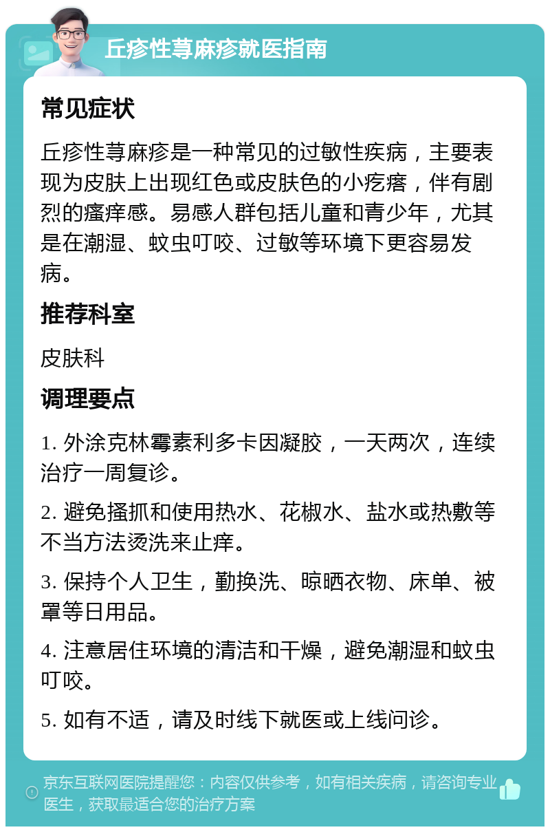 丘疹性荨麻疹就医指南 常见症状 丘疹性荨麻疹是一种常见的过敏性疾病，主要表现为皮肤上出现红色或皮肤色的小疙瘩，伴有剧烈的瘙痒感。易感人群包括儿童和青少年，尤其是在潮湿、蚊虫叮咬、过敏等环境下更容易发病。 推荐科室 皮肤科 调理要点 1. 外涂克林霉素利多卡因凝胶，一天两次，连续治疗一周复诊。 2. 避免搔抓和使用热水、花椒水、盐水或热敷等不当方法烫洗来止痒。 3. 保持个人卫生，勤换洗、晾晒衣物、床单、被罩等日用品。 4. 注意居住环境的清洁和干燥，避免潮湿和蚊虫叮咬。 5. 如有不适，请及时线下就医或上线问诊。