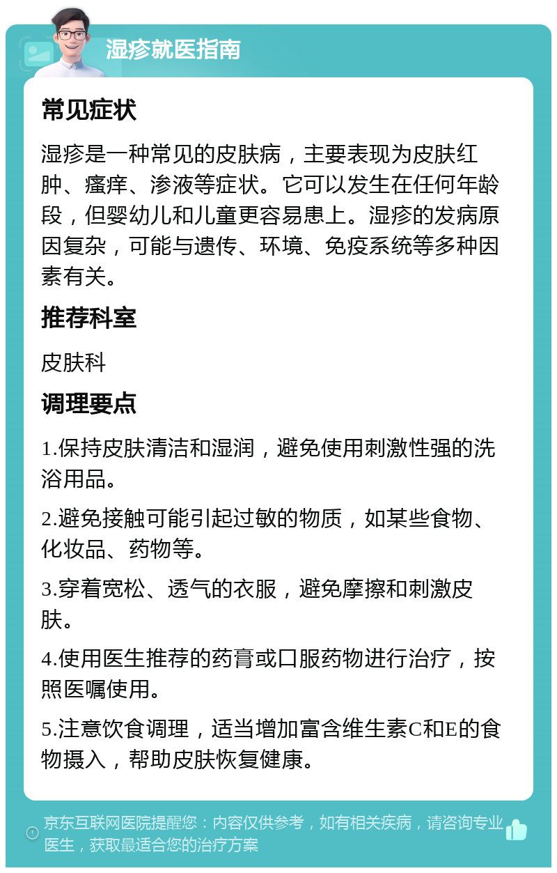 湿疹就医指南 常见症状 湿疹是一种常见的皮肤病，主要表现为皮肤红肿、瘙痒、渗液等症状。它可以发生在任何年龄段，但婴幼儿和儿童更容易患上。湿疹的发病原因复杂，可能与遗传、环境、免疫系统等多种因素有关。 推荐科室 皮肤科 调理要点 1.保持皮肤清洁和湿润，避免使用刺激性强的洗浴用品。 2.避免接触可能引起过敏的物质，如某些食物、化妆品、药物等。 3.穿着宽松、透气的衣服，避免摩擦和刺激皮肤。 4.使用医生推荐的药膏或口服药物进行治疗，按照医嘱使用。 5.注意饮食调理，适当增加富含维生素C和E的食物摄入，帮助皮肤恢复健康。