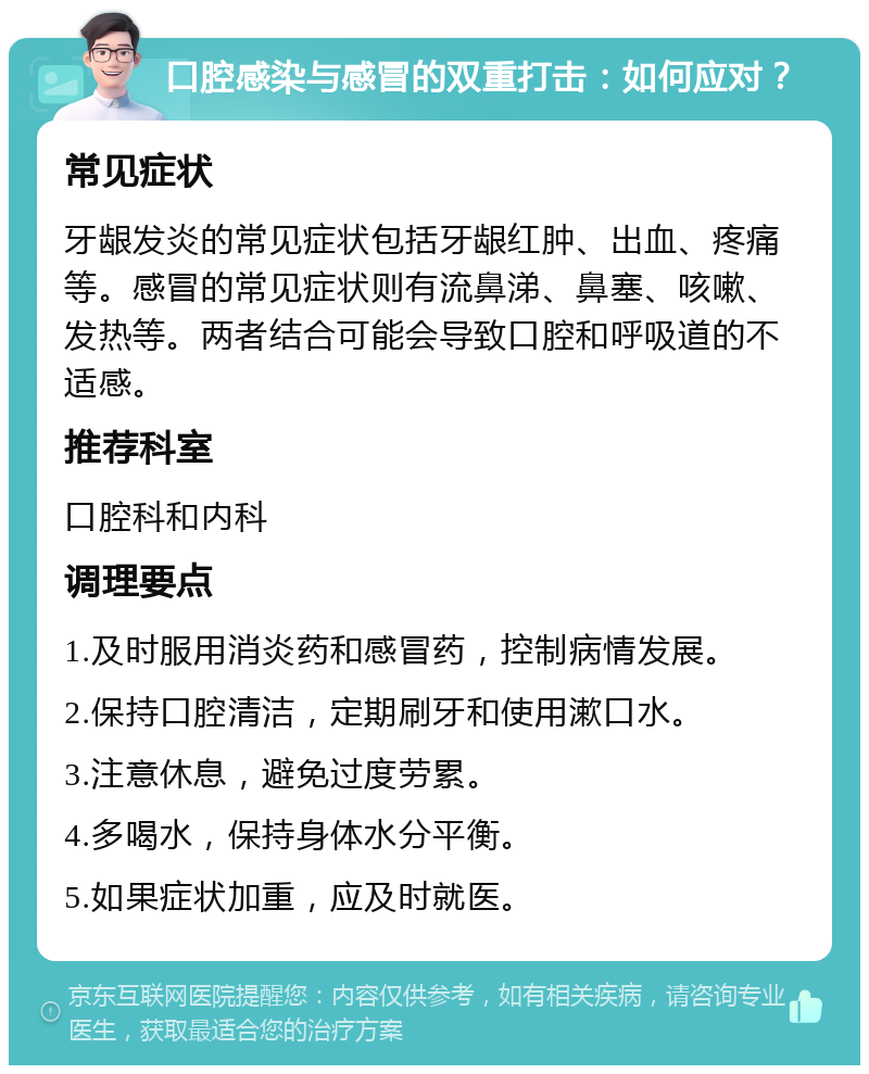 口腔感染与感冒的双重打击：如何应对？ 常见症状 牙龈发炎的常见症状包括牙龈红肿、出血、疼痛等。感冒的常见症状则有流鼻涕、鼻塞、咳嗽、发热等。两者结合可能会导致口腔和呼吸道的不适感。 推荐科室 口腔科和内科 调理要点 1.及时服用消炎药和感冒药，控制病情发展。 2.保持口腔清洁，定期刷牙和使用漱口水。 3.注意休息，避免过度劳累。 4.多喝水，保持身体水分平衡。 5.如果症状加重，应及时就医。