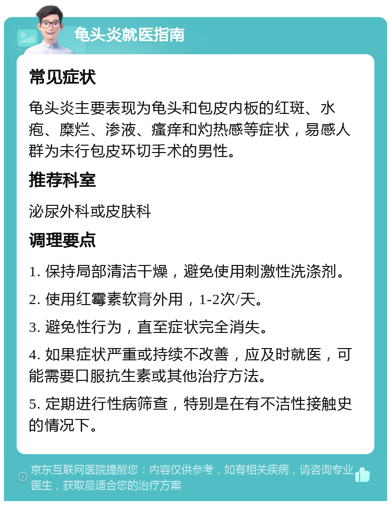 龟头炎就医指南 常见症状 龟头炎主要表现为龟头和包皮内板的红斑、水疱、糜烂、渗液、瘙痒和灼热感等症状，易感人群为未行包皮环切手术的男性。 推荐科室 泌尿外科或皮肤科 调理要点 1. 保持局部清洁干燥，避免使用刺激性洗涤剂。 2. 使用红霉素软膏外用，1-2次/天。 3. 避免性行为，直至症状完全消失。 4. 如果症状严重或持续不改善，应及时就医，可能需要口服抗生素或其他治疗方法。 5. 定期进行性病筛查，特别是在有不洁性接触史的情况下。