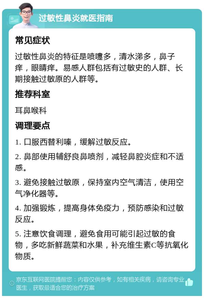 过敏性鼻炎就医指南 常见症状 过敏性鼻炎的特征是喷嚏多，清水涕多，鼻子痒，眼睛痒。易感人群包括有过敏史的人群、长期接触过敏原的人群等。 推荐科室 耳鼻喉科 调理要点 1. 口服西替利嗪，缓解过敏反应。 2. 鼻部使用辅舒良鼻喷剂，减轻鼻腔炎症和不适感。 3. 避免接触过敏原，保持室内空气清洁，使用空气净化器等。 4. 加强锻炼，提高身体免疫力，预防感染和过敏反应。 5. 注意饮食调理，避免食用可能引起过敏的食物，多吃新鲜蔬菜和水果，补充维生素C等抗氧化物质。