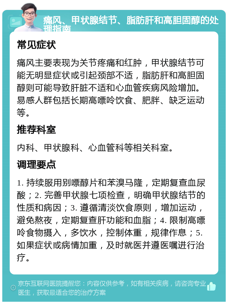 痛风、甲状腺结节、脂肪肝和高胆固醇的处理指南 常见症状 痛风主要表现为关节疼痛和红肿，甲状腺结节可能无明显症状或引起颈部不适，脂肪肝和高胆固醇则可能导致肝脏不适和心血管疾病风险增加。易感人群包括长期高嘌呤饮食、肥胖、缺乏运动等。 推荐科室 内科、甲状腺科、心血管科等相关科室。 调理要点 1. 持续服用别嘌醇片和苯溴马隆，定期复查血尿酸；2. 完善甲状腺七项检查，明确甲状腺结节的性质和病因；3. 遵循清淡饮食原则，增加运动，避免熬夜，定期复查肝功能和血脂；4. 限制高嘌呤食物摄入，多饮水，控制体重，规律作息；5. 如果症状或病情加重，及时就医并遵医嘱进行治疗。