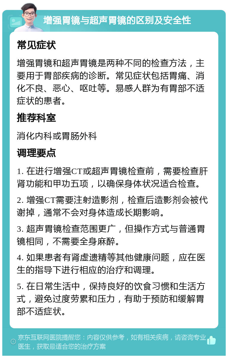 增强胃镜与超声胃镜的区别及安全性 常见症状 增强胃镜和超声胃镜是两种不同的检查方法，主要用于胃部疾病的诊断。常见症状包括胃痛、消化不良、恶心、呕吐等。易感人群为有胃部不适症状的患者。 推荐科室 消化内科或胃肠外科 调理要点 1. 在进行增强CT或超声胃镜检查前，需要检查肝肾功能和甲功五项，以确保身体状况适合检查。 2. 增强CT需要注射造影剂，检查后造影剂会被代谢掉，通常不会对身体造成长期影响。 3. 超声胃镜检查范围更广，但操作方式与普通胃镜相同，不需要全身麻醉。 4. 如果患者有肾虚遗精等其他健康问题，应在医生的指导下进行相应的治疗和调理。 5. 在日常生活中，保持良好的饮食习惯和生活方式，避免过度劳累和压力，有助于预防和缓解胃部不适症状。