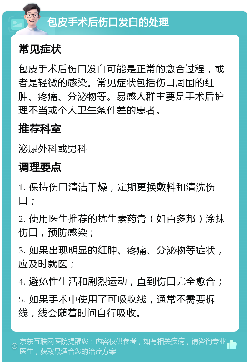 包皮手术后伤口发白的处理 常见症状 包皮手术后伤口发白可能是正常的愈合过程，或者是轻微的感染。常见症状包括伤口周围的红肿、疼痛、分泌物等。易感人群主要是手术后护理不当或个人卫生条件差的患者。 推荐科室 泌尿外科或男科 调理要点 1. 保持伤口清洁干燥，定期更换敷料和清洗伤口； 2. 使用医生推荐的抗生素药膏（如百多邦）涂抹伤口，预防感染； 3. 如果出现明显的红肿、疼痛、分泌物等症状，应及时就医； 4. 避免性生活和剧烈运动，直到伤口完全愈合； 5. 如果手术中使用了可吸收线，通常不需要拆线，线会随着时间自行吸收。