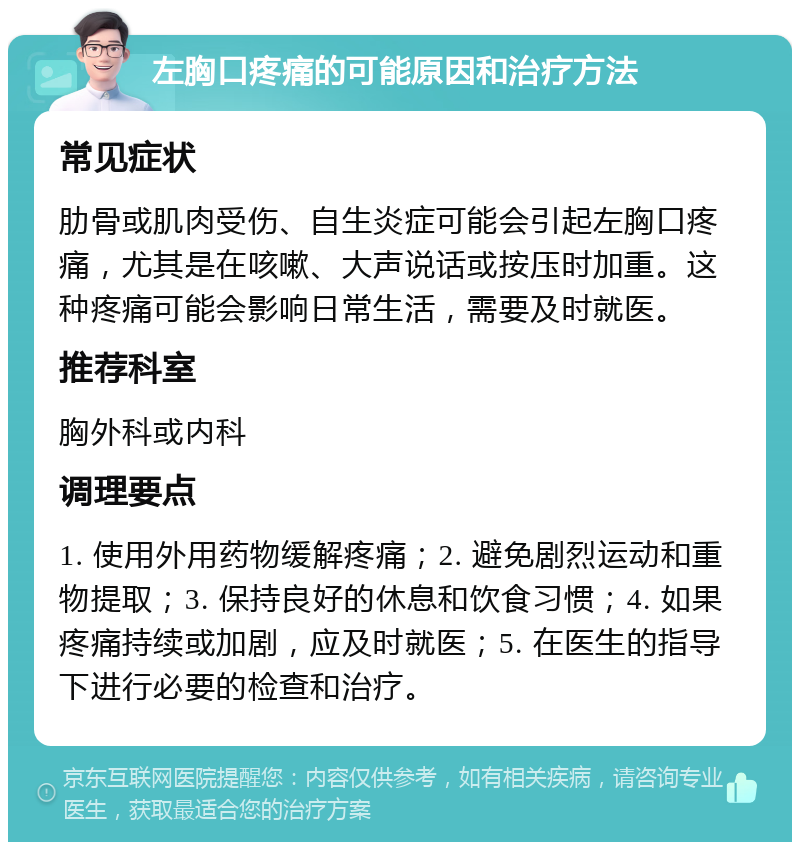 左胸口疼痛的可能原因和治疗方法 常见症状 肋骨或肌肉受伤、自生炎症可能会引起左胸口疼痛，尤其是在咳嗽、大声说话或按压时加重。这种疼痛可能会影响日常生活，需要及时就医。 推荐科室 胸外科或内科 调理要点 1. 使用外用药物缓解疼痛；2. 避免剧烈运动和重物提取；3. 保持良好的休息和饮食习惯；4. 如果疼痛持续或加剧，应及时就医；5. 在医生的指导下进行必要的检查和治疗。