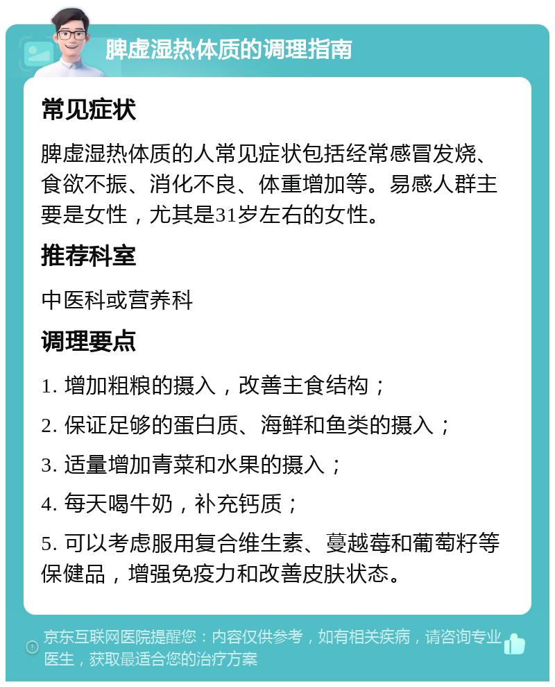 脾虚湿热体质的调理指南 常见症状 脾虚湿热体质的人常见症状包括经常感冒发烧、食欲不振、消化不良、体重增加等。易感人群主要是女性，尤其是31岁左右的女性。 推荐科室 中医科或营养科 调理要点 1. 增加粗粮的摄入，改善主食结构； 2. 保证足够的蛋白质、海鲜和鱼类的摄入； 3. 适量增加青菜和水果的摄入； 4. 每天喝牛奶，补充钙质； 5. 可以考虑服用复合维生素、蔓越莓和葡萄籽等保健品，增强免疫力和改善皮肤状态。