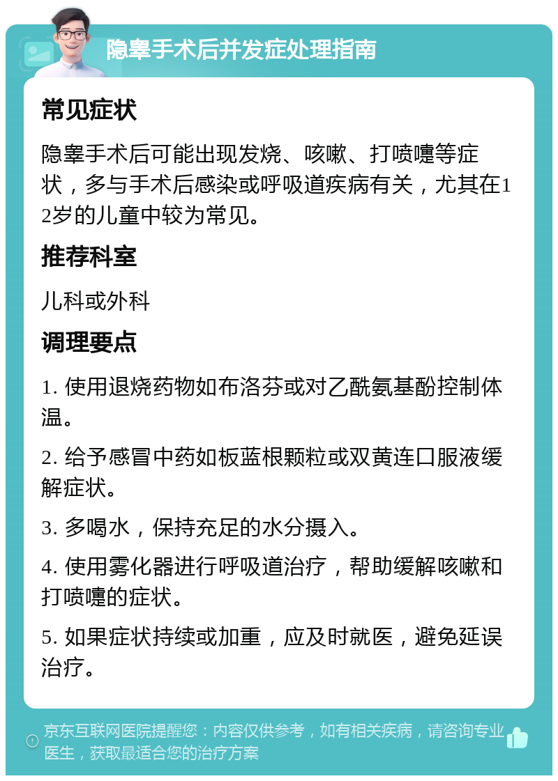 隐睾手术后并发症处理指南 常见症状 隐睾手术后可能出现发烧、咳嗽、打喷嚏等症状，多与手术后感染或呼吸道疾病有关，尤其在12岁的儿童中较为常见。 推荐科室 儿科或外科 调理要点 1. 使用退烧药物如布洛芬或对乙酰氨基酚控制体温。 2. 给予感冒中药如板蓝根颗粒或双黄连口服液缓解症状。 3. 多喝水，保持充足的水分摄入。 4. 使用雾化器进行呼吸道治疗，帮助缓解咳嗽和打喷嚏的症状。 5. 如果症状持续或加重，应及时就医，避免延误治疗。