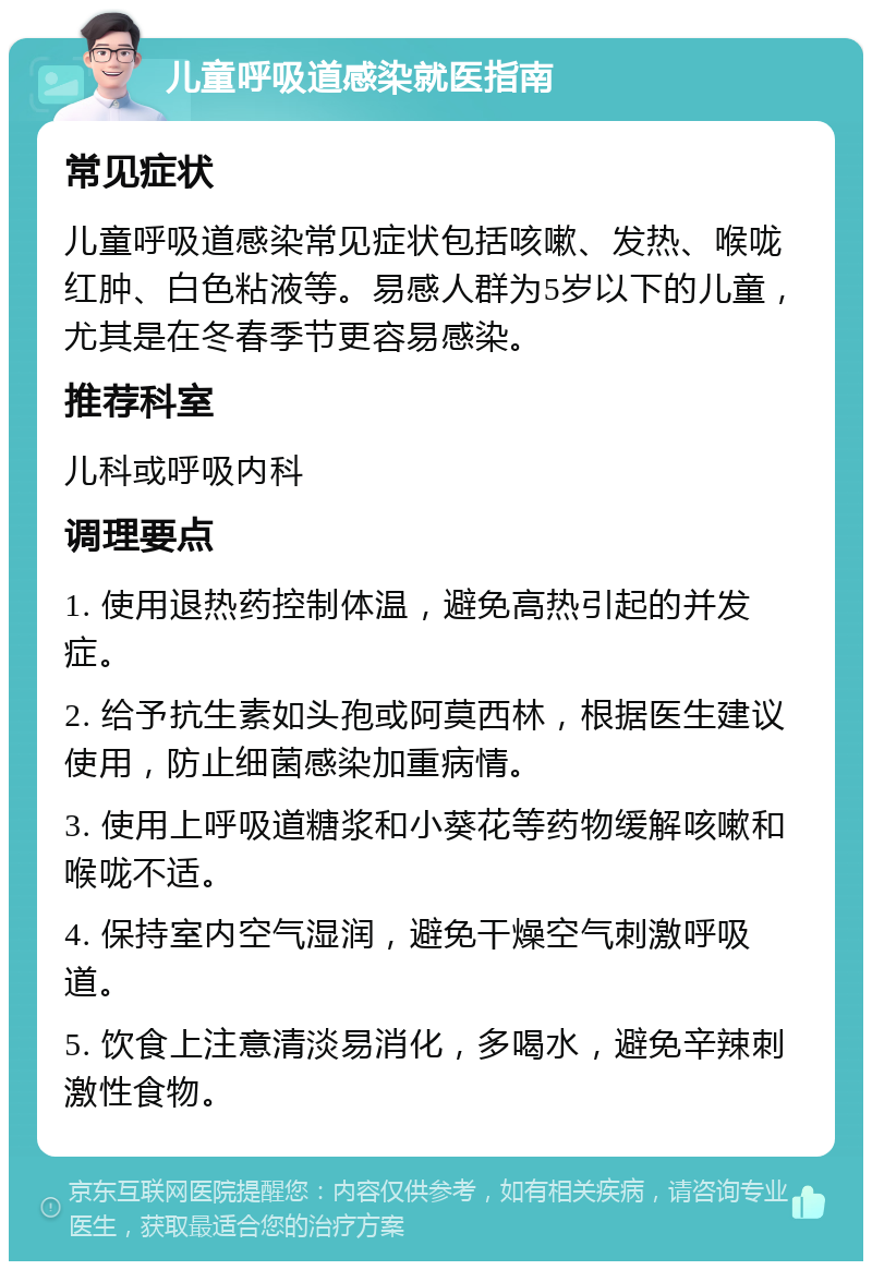 儿童呼吸道感染就医指南 常见症状 儿童呼吸道感染常见症状包括咳嗽、发热、喉咙红肿、白色粘液等。易感人群为5岁以下的儿童，尤其是在冬春季节更容易感染。 推荐科室 儿科或呼吸内科 调理要点 1. 使用退热药控制体温，避免高热引起的并发症。 2. 给予抗生素如头孢或阿莫西林，根据医生建议使用，防止细菌感染加重病情。 3. 使用上呼吸道糖浆和小葵花等药物缓解咳嗽和喉咙不适。 4. 保持室内空气湿润，避免干燥空气刺激呼吸道。 5. 饮食上注意清淡易消化，多喝水，避免辛辣刺激性食物。