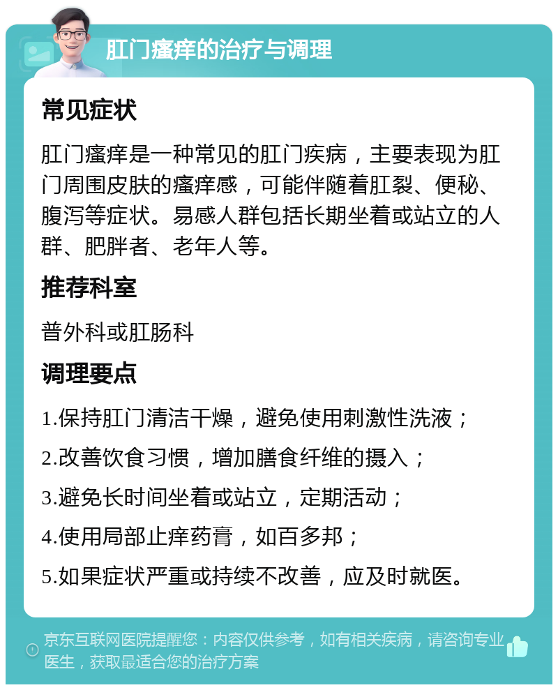 肛门瘙痒的治疗与调理 常见症状 肛门瘙痒是一种常见的肛门疾病，主要表现为肛门周围皮肤的瘙痒感，可能伴随着肛裂、便秘、腹泻等症状。易感人群包括长期坐着或站立的人群、肥胖者、老年人等。 推荐科室 普外科或肛肠科 调理要点 1.保持肛门清洁干燥，避免使用刺激性洗液； 2.改善饮食习惯，增加膳食纤维的摄入； 3.避免长时间坐着或站立，定期活动； 4.使用局部止痒药膏，如百多邦； 5.如果症状严重或持续不改善，应及时就医。