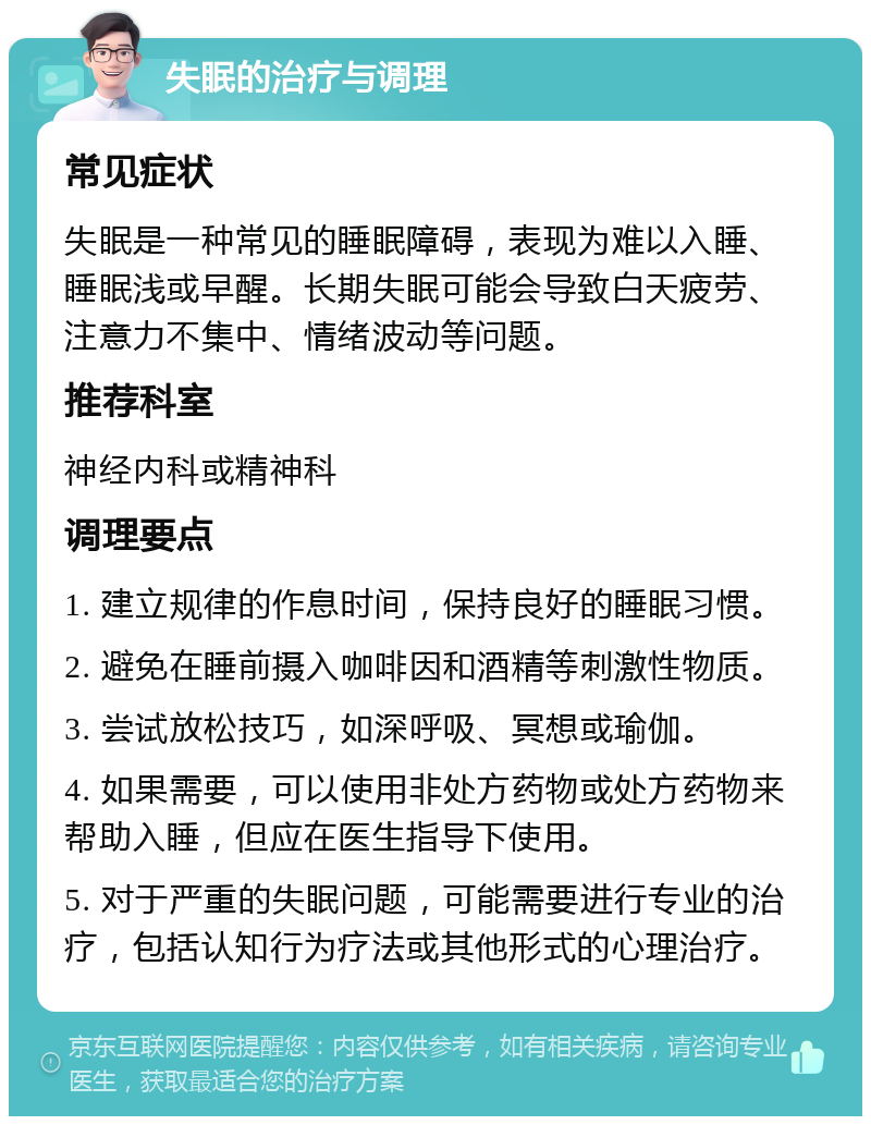 失眠的治疗与调理 常见症状 失眠是一种常见的睡眠障碍，表现为难以入睡、睡眠浅或早醒。长期失眠可能会导致白天疲劳、注意力不集中、情绪波动等问题。 推荐科室 神经内科或精神科 调理要点 1. 建立规律的作息时间，保持良好的睡眠习惯。 2. 避免在睡前摄入咖啡因和酒精等刺激性物质。 3. 尝试放松技巧，如深呼吸、冥想或瑜伽。 4. 如果需要，可以使用非处方药物或处方药物来帮助入睡，但应在医生指导下使用。 5. 对于严重的失眠问题，可能需要进行专业的治疗，包括认知行为疗法或其他形式的心理治疗。