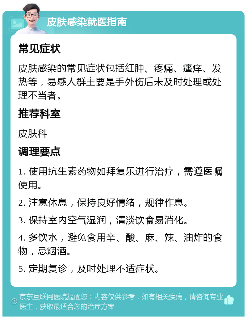 皮肤感染就医指南 常见症状 皮肤感染的常见症状包括红肿、疼痛、瘙痒、发热等，易感人群主要是手外伤后未及时处理或处理不当者。 推荐科室 皮肤科 调理要点 1. 使用抗生素药物如拜复乐进行治疗，需遵医嘱使用。 2. 注意休息，保持良好情绪，规律作息。 3. 保持室内空气湿润，清淡饮食易消化。 4. 多饮水，避免食用辛、酸、麻、辣、油炸的食物，忌烟酒。 5. 定期复诊，及时处理不适症状。