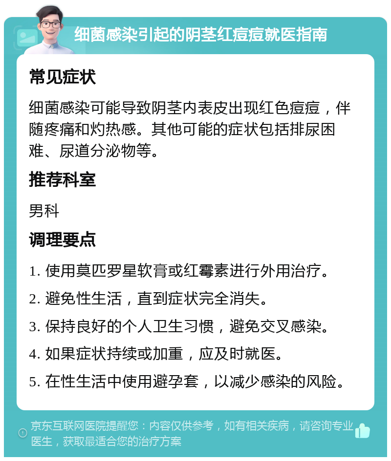 细菌感染引起的阴茎红痘痘就医指南 常见症状 细菌感染可能导致阴茎内表皮出现红色痘痘，伴随疼痛和灼热感。其他可能的症状包括排尿困难、尿道分泌物等。 推荐科室 男科 调理要点 1. 使用莫匹罗星软膏或红霉素进行外用治疗。 2. 避免性生活，直到症状完全消失。 3. 保持良好的个人卫生习惯，避免交叉感染。 4. 如果症状持续或加重，应及时就医。 5. 在性生活中使用避孕套，以减少感染的风险。