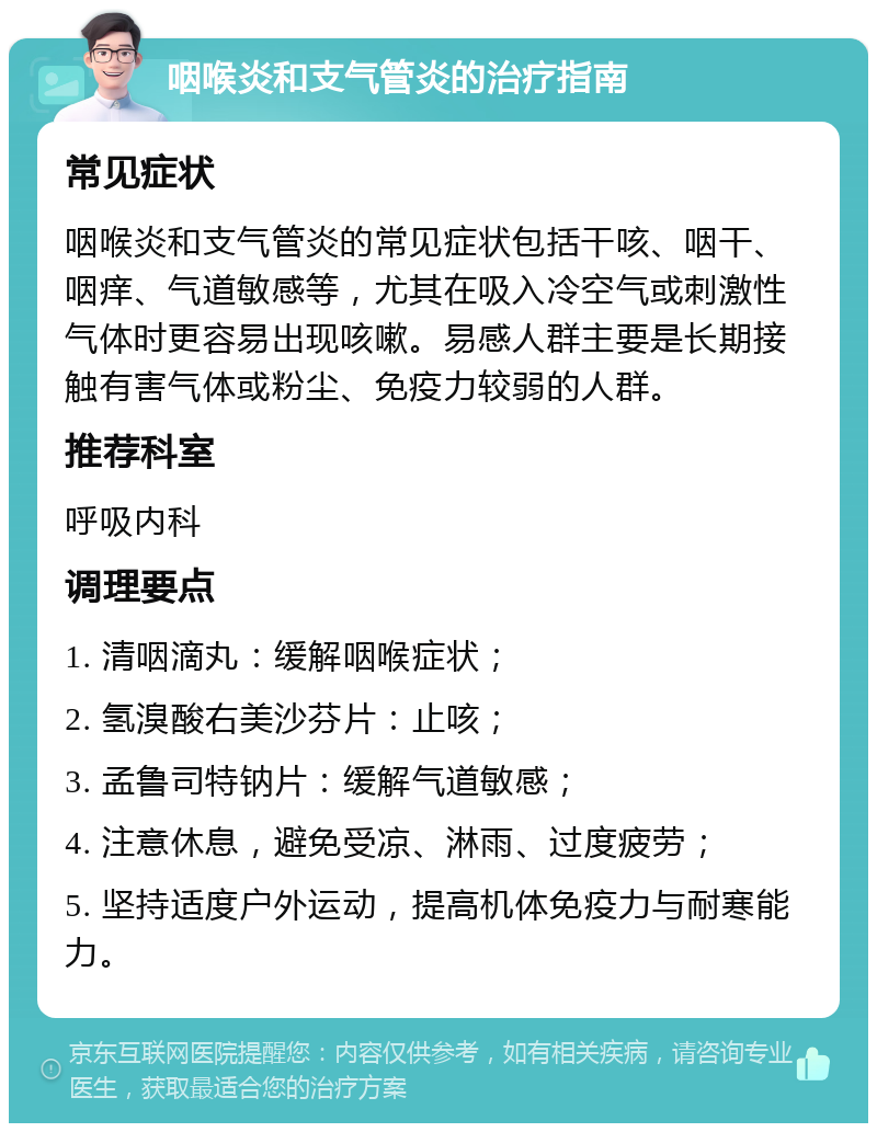 咽喉炎和支气管炎的治疗指南 常见症状 咽喉炎和支气管炎的常见症状包括干咳、咽干、咽痒、气道敏感等，尤其在吸入冷空气或刺激性气体时更容易出现咳嗽。易感人群主要是长期接触有害气体或粉尘、免疫力较弱的人群。 推荐科室 呼吸内科 调理要点 1. 清咽滴丸：缓解咽喉症状； 2. 氢溴酸右美沙芬片：止咳； 3. 孟鲁司特钠片：缓解气道敏感； 4. 注意休息，避免受凉、淋雨、过度疲劳； 5. 坚持适度户外运动，提高机体免疫力与耐寒能力。