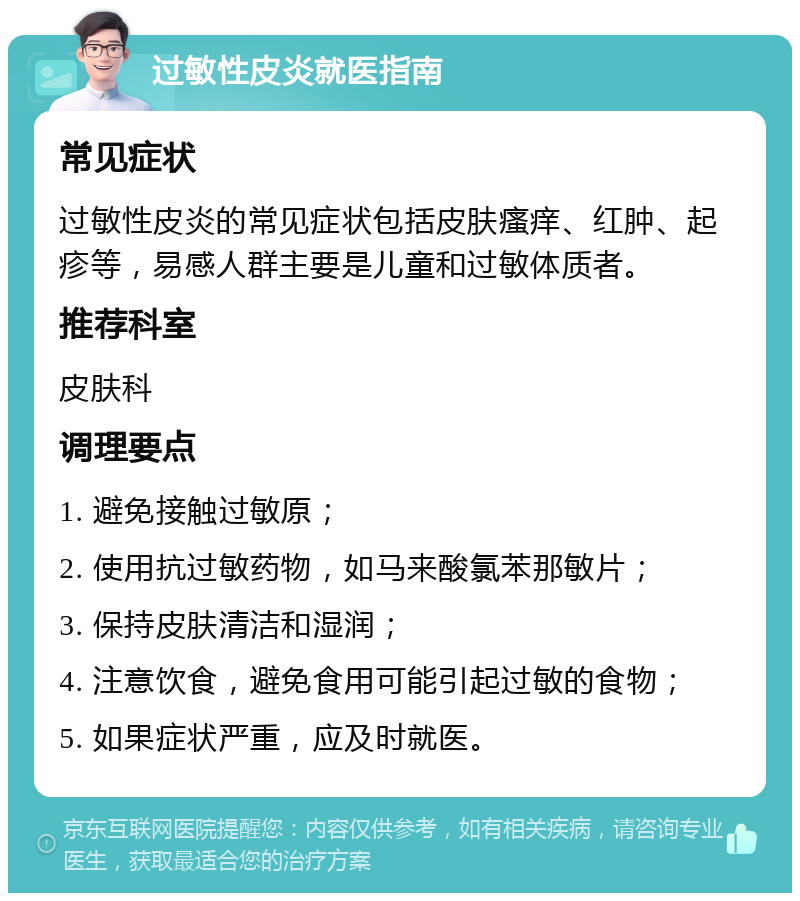 过敏性皮炎就医指南 常见症状 过敏性皮炎的常见症状包括皮肤瘙痒、红肿、起疹等，易感人群主要是儿童和过敏体质者。 推荐科室 皮肤科 调理要点 1. 避免接触过敏原； 2. 使用抗过敏药物，如马来酸氯苯那敏片； 3. 保持皮肤清洁和湿润； 4. 注意饮食，避免食用可能引起过敏的食物； 5. 如果症状严重，应及时就医。