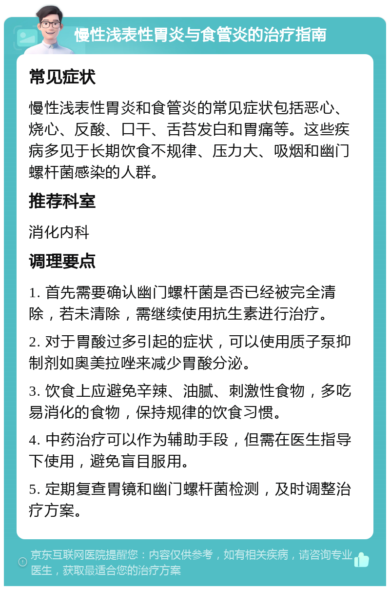 慢性浅表性胃炎与食管炎的治疗指南 常见症状 慢性浅表性胃炎和食管炎的常见症状包括恶心、烧心、反酸、口干、舌苔发白和胃痛等。这些疾病多见于长期饮食不规律、压力大、吸烟和幽门螺杆菌感染的人群。 推荐科室 消化内科 调理要点 1. 首先需要确认幽门螺杆菌是否已经被完全清除，若未清除，需继续使用抗生素进行治疗。 2. 对于胃酸过多引起的症状，可以使用质子泵抑制剂如奥美拉唑来减少胃酸分泌。 3. 饮食上应避免辛辣、油腻、刺激性食物，多吃易消化的食物，保持规律的饮食习惯。 4. 中药治疗可以作为辅助手段，但需在医生指导下使用，避免盲目服用。 5. 定期复查胃镜和幽门螺杆菌检测，及时调整治疗方案。