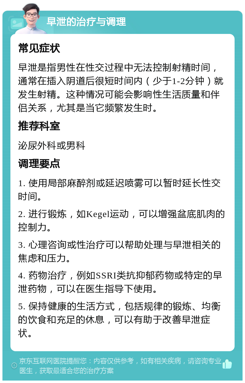 早泄的治疗与调理 常见症状 早泄是指男性在性交过程中无法控制射精时间，通常在插入阴道后很短时间内（少于1-2分钟）就发生射精。这种情况可能会影响性生活质量和伴侣关系，尤其是当它频繁发生时。 推荐科室 泌尿外科或男科 调理要点 1. 使用局部麻醉剂或延迟喷雾可以暂时延长性交时间。 2. 进行锻炼，如Kegel运动，可以增强盆底肌肉的控制力。 3. 心理咨询或性治疗可以帮助处理与早泄相关的焦虑和压力。 4. 药物治疗，例如SSRI类抗抑郁药物或特定的早泄药物，可以在医生指导下使用。 5. 保持健康的生活方式，包括规律的锻炼、均衡的饮食和充足的休息，可以有助于改善早泄症状。