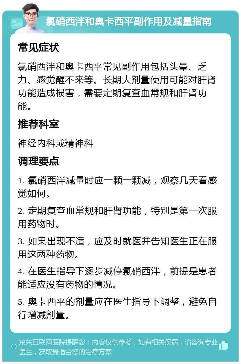 氯硝西泮和奥卡西平副作用及减量指南 常见症状 氯硝西泮和奥卡西平常见副作用包括头晕、乏力、感觉醒不来等。长期大剂量使用可能对肝肾功能造成损害，需要定期复查血常规和肝肾功能。 推荐科室 神经内科或精神科 调理要点 1. 氯硝西泮减量时应一颗一颗减，观察几天看感觉如何。 2. 定期复查血常规和肝肾功能，特别是第一次服用药物时。 3. 如果出现不适，应及时就医并告知医生正在服用这两种药物。 4. 在医生指导下逐步减停氯硝西泮，前提是患者能适应没有药物的情况。 5. 奥卡西平的剂量应在医生指导下调整，避免自行增减剂量。