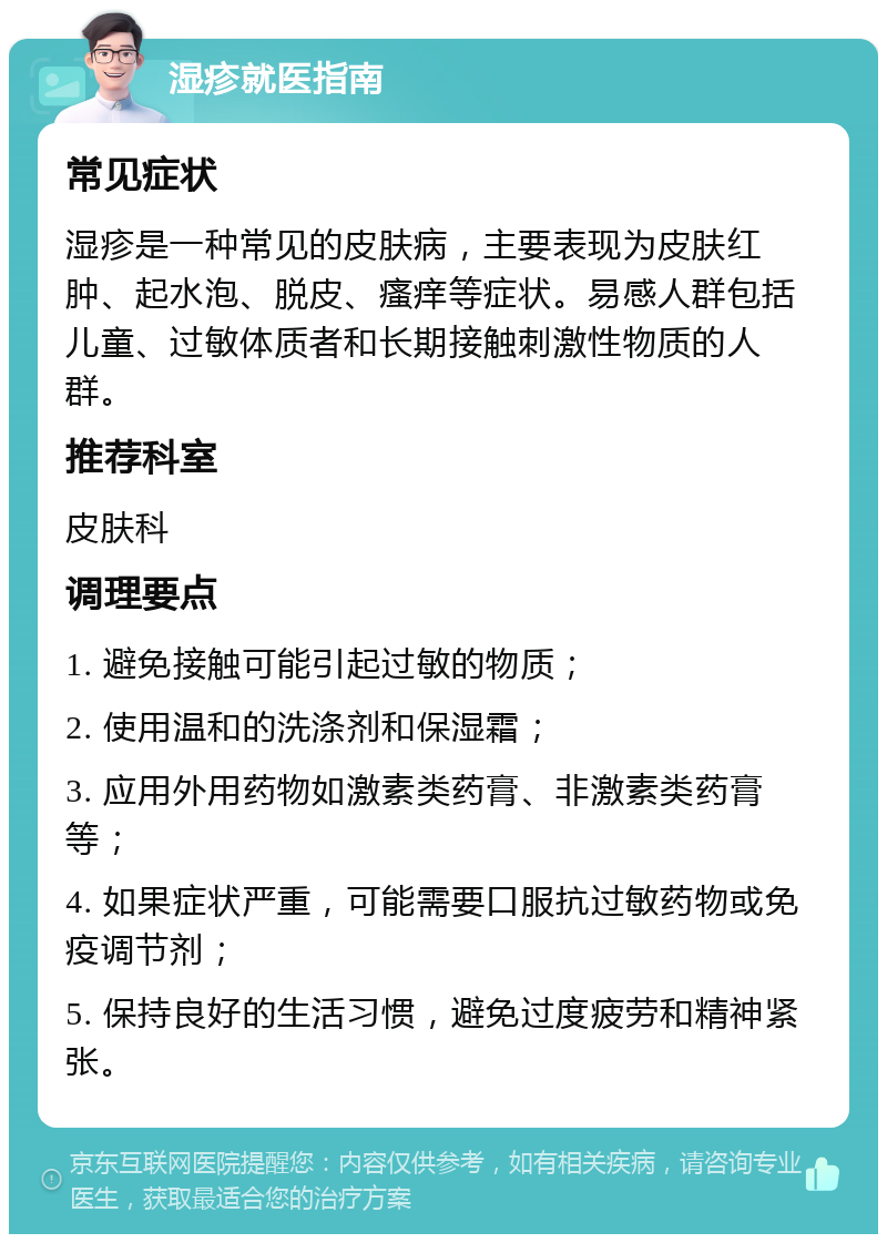 湿疹就医指南 常见症状 湿疹是一种常见的皮肤病，主要表现为皮肤红肿、起水泡、脱皮、瘙痒等症状。易感人群包括儿童、过敏体质者和长期接触刺激性物质的人群。 推荐科室 皮肤科 调理要点 1. 避免接触可能引起过敏的物质； 2. 使用温和的洗涤剂和保湿霜； 3. 应用外用药物如激素类药膏、非激素类药膏等； 4. 如果症状严重，可能需要口服抗过敏药物或免疫调节剂； 5. 保持良好的生活习惯，避免过度疲劳和精神紧张。