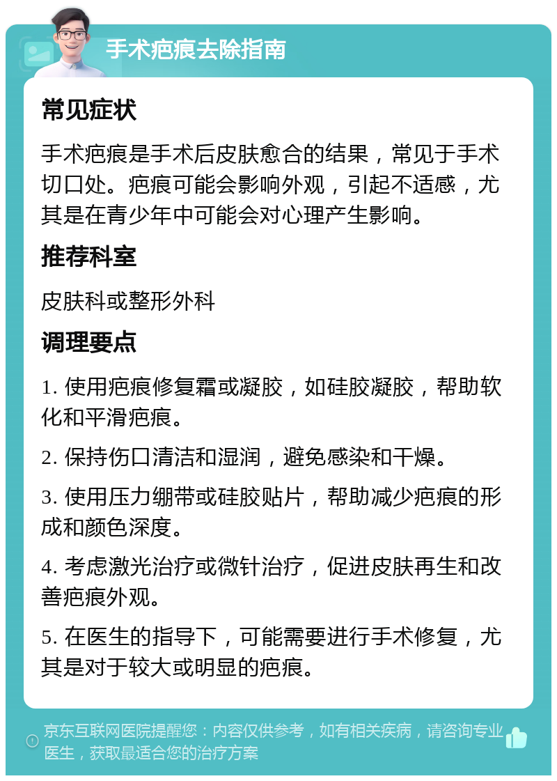 手术疤痕去除指南 常见症状 手术疤痕是手术后皮肤愈合的结果，常见于手术切口处。疤痕可能会影响外观，引起不适感，尤其是在青少年中可能会对心理产生影响。 推荐科室 皮肤科或整形外科 调理要点 1. 使用疤痕修复霜或凝胶，如硅胶凝胶，帮助软化和平滑疤痕。 2. 保持伤口清洁和湿润，避免感染和干燥。 3. 使用压力绷带或硅胶贴片，帮助减少疤痕的形成和颜色深度。 4. 考虑激光治疗或微针治疗，促进皮肤再生和改善疤痕外观。 5. 在医生的指导下，可能需要进行手术修复，尤其是对于较大或明显的疤痕。