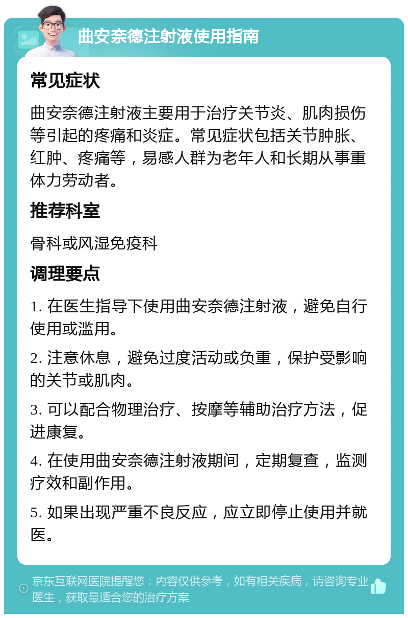 曲安奈德注射液使用指南 常见症状 曲安奈德注射液主要用于治疗关节炎、肌肉损伤等引起的疼痛和炎症。常见症状包括关节肿胀、红肿、疼痛等，易感人群为老年人和长期从事重体力劳动者。 推荐科室 骨科或风湿免疫科 调理要点 1. 在医生指导下使用曲安奈德注射液，避免自行使用或滥用。 2. 注意休息，避免过度活动或负重，保护受影响的关节或肌肉。 3. 可以配合物理治疗、按摩等辅助治疗方法，促进康复。 4. 在使用曲安奈德注射液期间，定期复查，监测疗效和副作用。 5. 如果出现严重不良反应，应立即停止使用并就医。