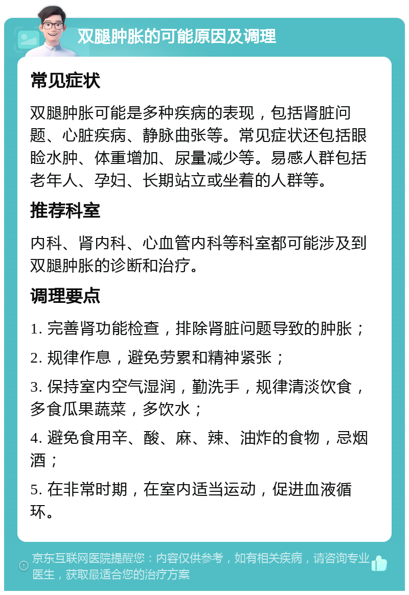 双腿肿胀的可能原因及调理 常见症状 双腿肿胀可能是多种疾病的表现，包括肾脏问题、心脏疾病、静脉曲张等。常见症状还包括眼睑水肿、体重增加、尿量减少等。易感人群包括老年人、孕妇、长期站立或坐着的人群等。 推荐科室 内科、肾内科、心血管内科等科室都可能涉及到双腿肿胀的诊断和治疗。 调理要点 1. 完善肾功能检查，排除肾脏问题导致的肿胀； 2. 规律作息，避免劳累和精神紧张； 3. 保持室内空气湿润，勤洗手，规律清淡饮食，多食瓜果蔬菜，多饮水； 4. 避免食用辛、酸、麻、辣、油炸的食物，忌烟酒； 5. 在非常时期，在室内适当运动，促进血液循环。