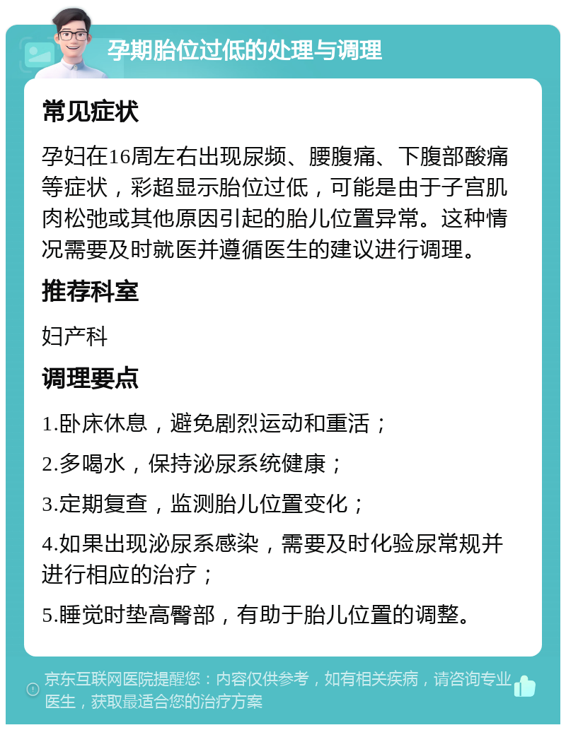 孕期胎位过低的处理与调理 常见症状 孕妇在16周左右出现尿频、腰腹痛、下腹部酸痛等症状，彩超显示胎位过低，可能是由于子宫肌肉松弛或其他原因引起的胎儿位置异常。这种情况需要及时就医并遵循医生的建议进行调理。 推荐科室 妇产科 调理要点 1.卧床休息，避免剧烈运动和重活； 2.多喝水，保持泌尿系统健康； 3.定期复查，监测胎儿位置变化； 4.如果出现泌尿系感染，需要及时化验尿常规并进行相应的治疗； 5.睡觉时垫高臀部，有助于胎儿位置的调整。