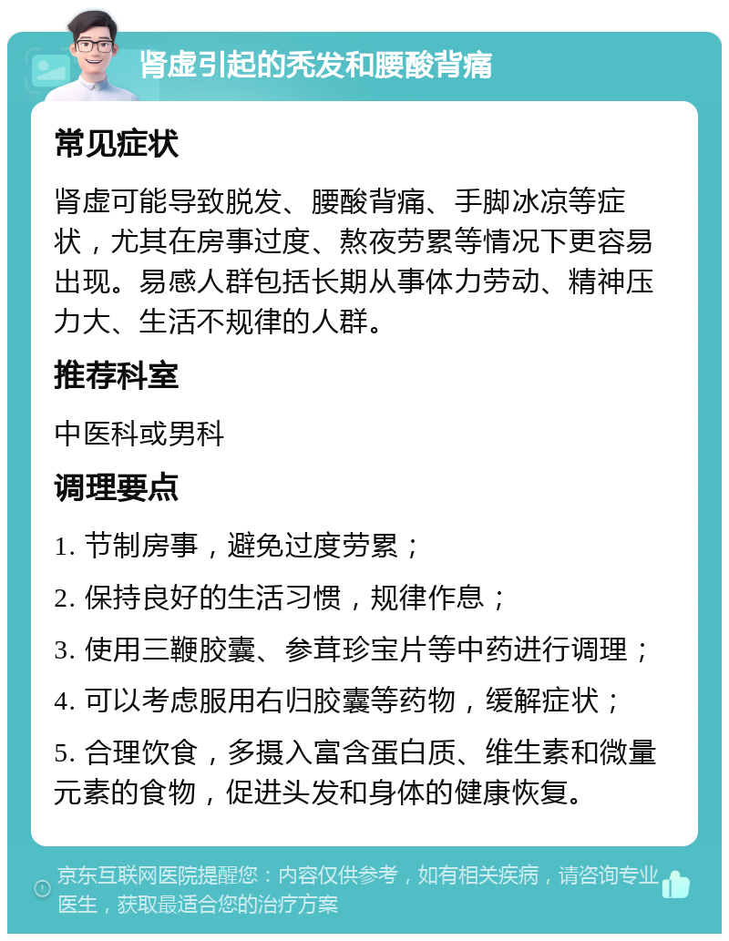 肾虚引起的秃发和腰酸背痛 常见症状 肾虚可能导致脱发、腰酸背痛、手脚冰凉等症状，尤其在房事过度、熬夜劳累等情况下更容易出现。易感人群包括长期从事体力劳动、精神压力大、生活不规律的人群。 推荐科室 中医科或男科 调理要点 1. 节制房事，避免过度劳累； 2. 保持良好的生活习惯，规律作息； 3. 使用三鞭胶囊、参茸珍宝片等中药进行调理； 4. 可以考虑服用右归胶囊等药物，缓解症状； 5. 合理饮食，多摄入富含蛋白质、维生素和微量元素的食物，促进头发和身体的健康恢复。