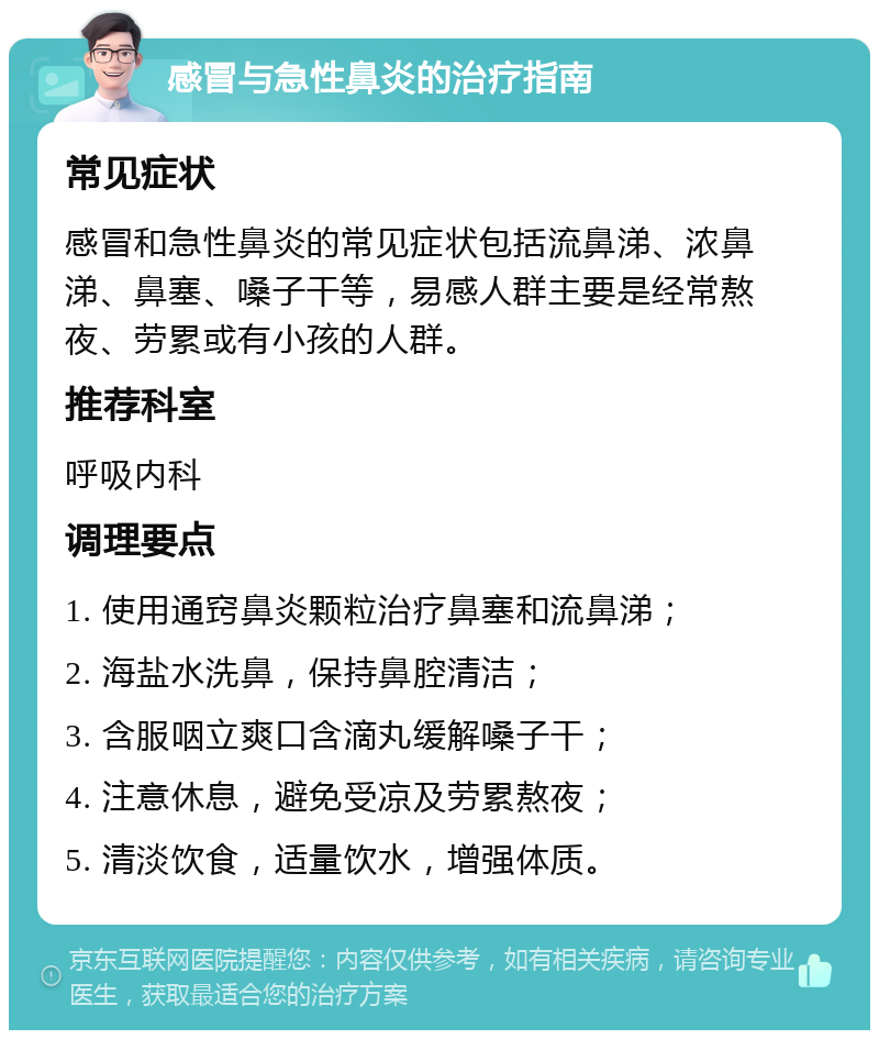 感冒与急性鼻炎的治疗指南 常见症状 感冒和急性鼻炎的常见症状包括流鼻涕、浓鼻涕、鼻塞、嗓子干等，易感人群主要是经常熬夜、劳累或有小孩的人群。 推荐科室 呼吸内科 调理要点 1. 使用通窍鼻炎颗粒治疗鼻塞和流鼻涕； 2. 海盐水洗鼻，保持鼻腔清洁； 3. 含服咽立爽口含滴丸缓解嗓子干； 4. 注意休息，避免受凉及劳累熬夜； 5. 清淡饮食，适量饮水，增强体质。