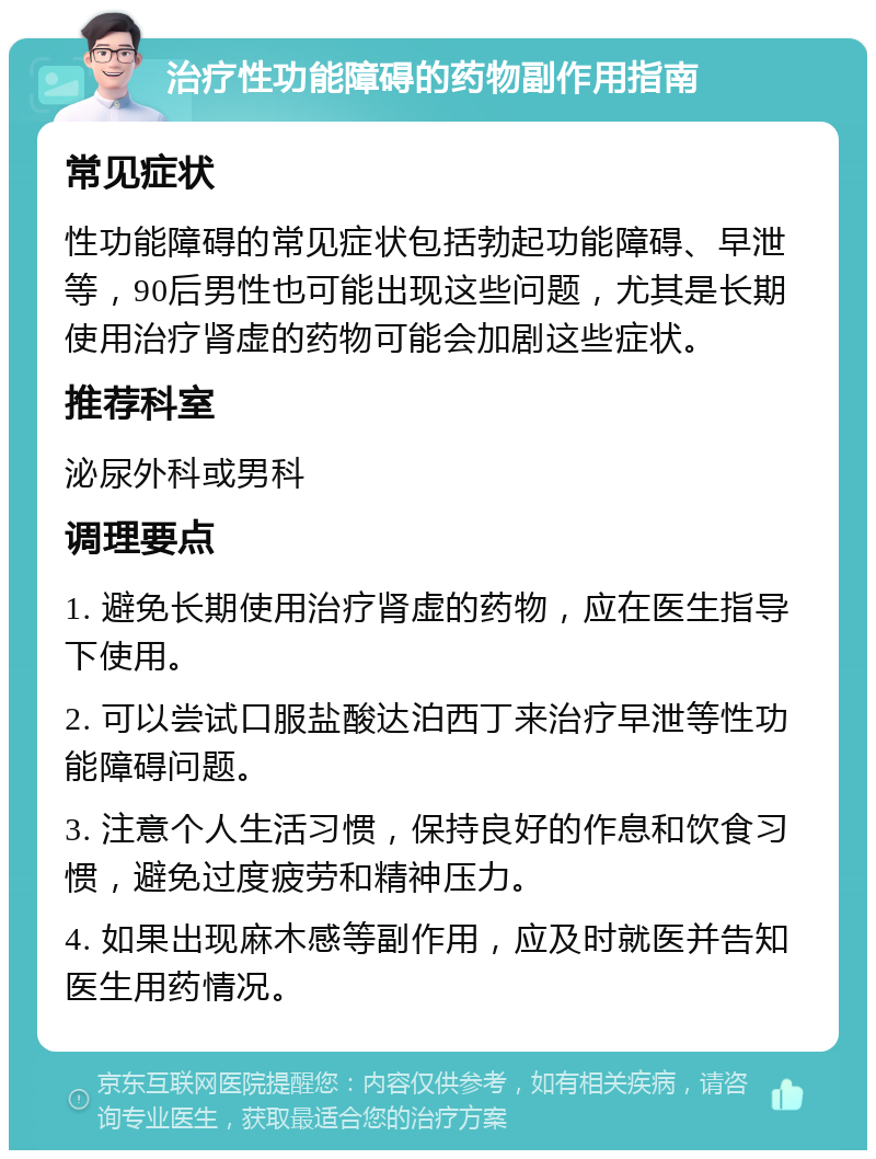 治疗性功能障碍的药物副作用指南 常见症状 性功能障碍的常见症状包括勃起功能障碍、早泄等，90后男性也可能出现这些问题，尤其是长期使用治疗肾虚的药物可能会加剧这些症状。 推荐科室 泌尿外科或男科 调理要点 1. 避免长期使用治疗肾虚的药物，应在医生指导下使用。 2. 可以尝试口服盐酸达泊西丁来治疗早泄等性功能障碍问题。 3. 注意个人生活习惯，保持良好的作息和饮食习惯，避免过度疲劳和精神压力。 4. 如果出现麻木感等副作用，应及时就医并告知医生用药情况。