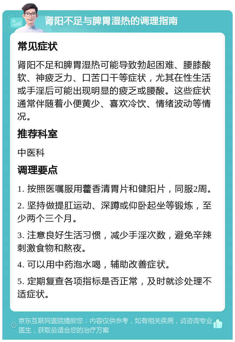 肾阳不足与脾胃湿热的调理指南 常见症状 肾阳不足和脾胃湿热可能导致勃起困难、腰膝酸软、神疲乏力、口苦口干等症状，尤其在性生活或手淫后可能出现明显的疲乏或腰酸。这些症状通常伴随着小便黄少、喜欢冷饮、情绪波动等情况。 推荐科室 中医科 调理要点 1. 按照医嘱服用藿香清胃片和健阳片，同服2周。 2. 坚持做提肛运动、深蹲或仰卧起坐等锻炼，至少两个三个月。 3. 注意良好生活习惯，减少手淫次数，避免辛辣刺激食物和熬夜。 4. 可以用中药泡水喝，辅助改善症状。 5. 定期复查各项指标是否正常，及时就诊处理不适症状。