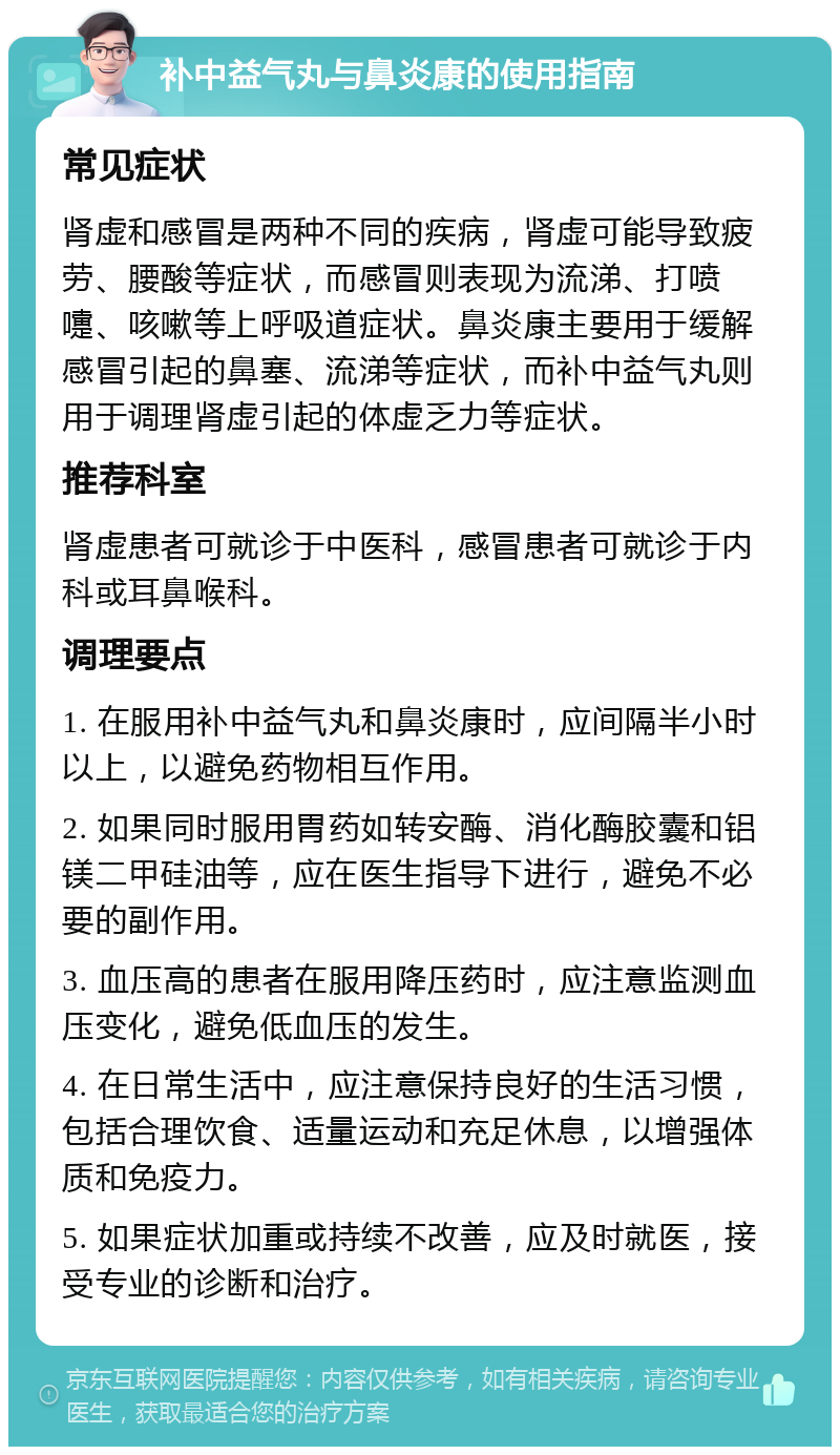 补中益气丸与鼻炎康的使用指南 常见症状 肾虚和感冒是两种不同的疾病，肾虚可能导致疲劳、腰酸等症状，而感冒则表现为流涕、打喷嚏、咳嗽等上呼吸道症状。鼻炎康主要用于缓解感冒引起的鼻塞、流涕等症状，而补中益气丸则用于调理肾虚引起的体虚乏力等症状。 推荐科室 肾虚患者可就诊于中医科，感冒患者可就诊于内科或耳鼻喉科。 调理要点 1. 在服用补中益气丸和鼻炎康时，应间隔半小时以上，以避免药物相互作用。 2. 如果同时服用胃药如转安酶、消化酶胶囊和铝镁二甲硅油等，应在医生指导下进行，避免不必要的副作用。 3. 血压高的患者在服用降压药时，应注意监测血压变化，避免低血压的发生。 4. 在日常生活中，应注意保持良好的生活习惯，包括合理饮食、适量运动和充足休息，以增强体质和免疫力。 5. 如果症状加重或持续不改善，应及时就医，接受专业的诊断和治疗。