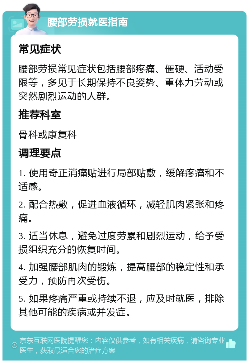 腰部劳损就医指南 常见症状 腰部劳损常见症状包括腰部疼痛、僵硬、活动受限等，多见于长期保持不良姿势、重体力劳动或突然剧烈运动的人群。 推荐科室 骨科或康复科 调理要点 1. 使用奇正消痛贴进行局部贴敷，缓解疼痛和不适感。 2. 配合热敷，促进血液循环，减轻肌肉紧张和疼痛。 3. 适当休息，避免过度劳累和剧烈运动，给予受损组织充分的恢复时间。 4. 加强腰部肌肉的锻炼，提高腰部的稳定性和承受力，预防再次受伤。 5. 如果疼痛严重或持续不退，应及时就医，排除其他可能的疾病或并发症。