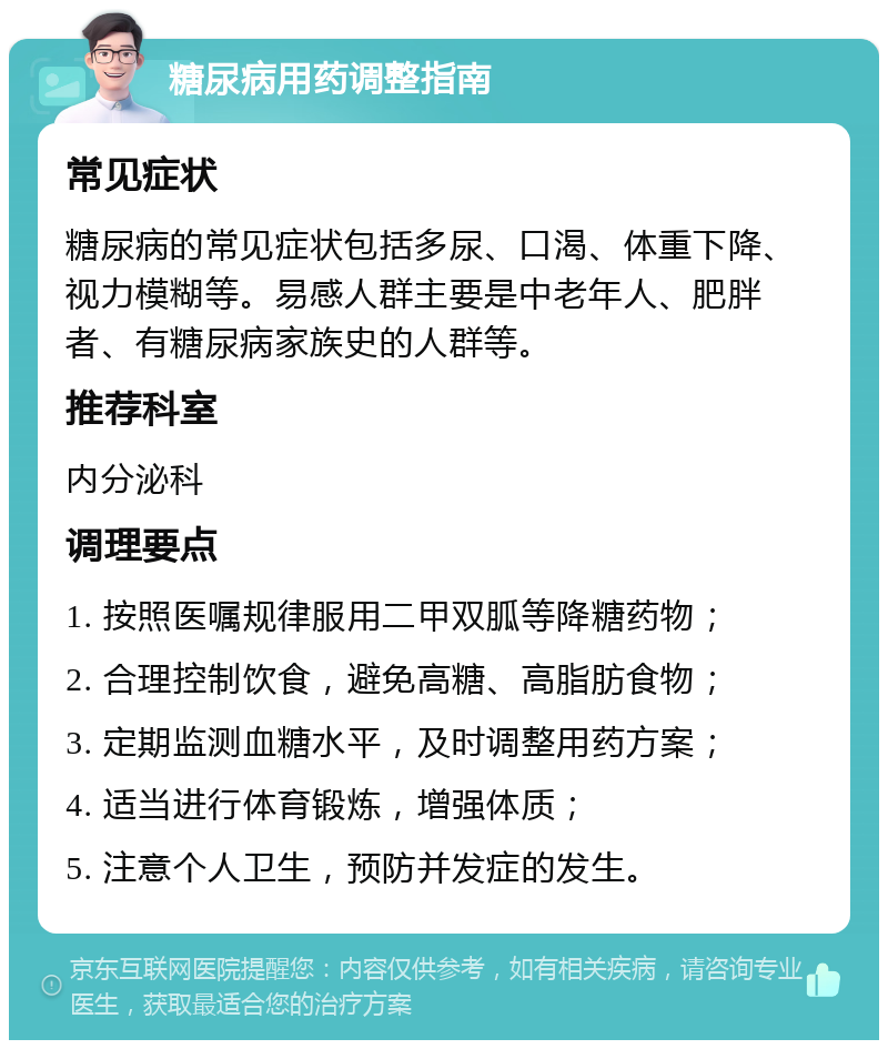 糖尿病用药调整指南 常见症状 糖尿病的常见症状包括多尿、口渴、体重下降、视力模糊等。易感人群主要是中老年人、肥胖者、有糖尿病家族史的人群等。 推荐科室 内分泌科 调理要点 1. 按照医嘱规律服用二甲双胍等降糖药物； 2. 合理控制饮食，避免高糖、高脂肪食物； 3. 定期监测血糖水平，及时调整用药方案； 4. 适当进行体育锻炼，增强体质； 5. 注意个人卫生，预防并发症的发生。