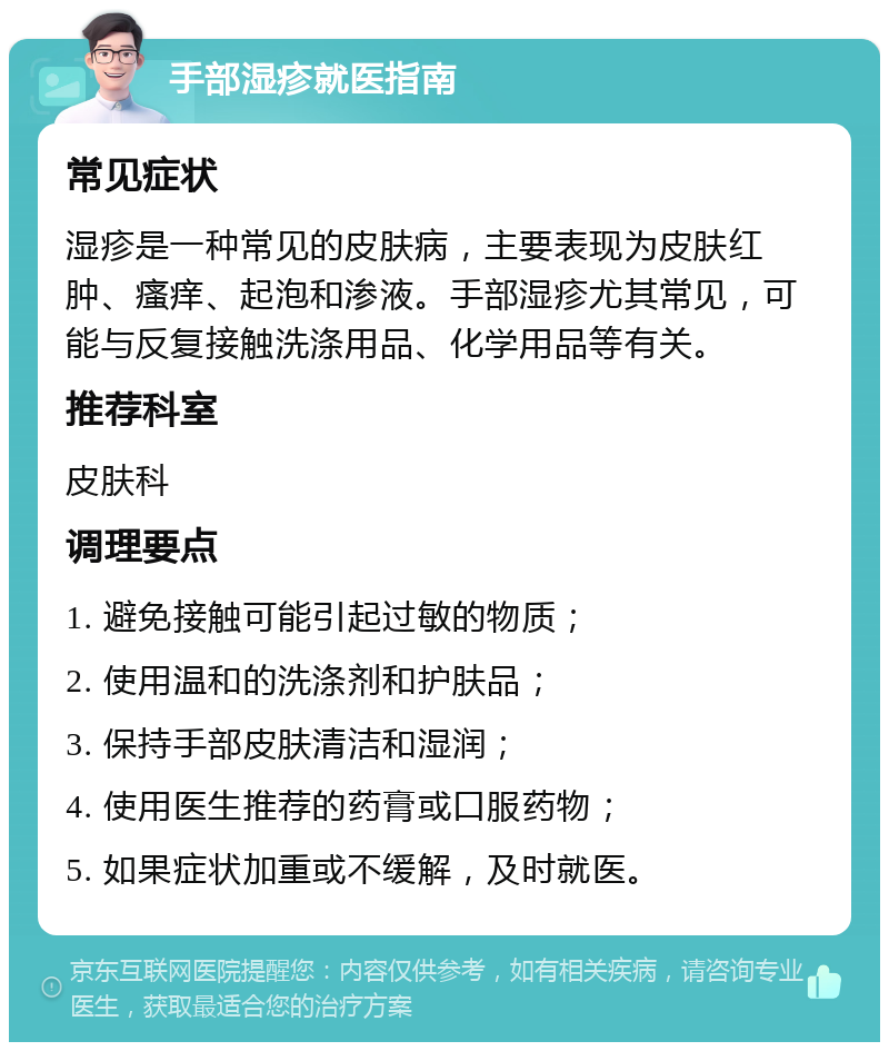 手部湿疹就医指南 常见症状 湿疹是一种常见的皮肤病，主要表现为皮肤红肿、瘙痒、起泡和渗液。手部湿疹尤其常见，可能与反复接触洗涤用品、化学用品等有关。 推荐科室 皮肤科 调理要点 1. 避免接触可能引起过敏的物质； 2. 使用温和的洗涤剂和护肤品； 3. 保持手部皮肤清洁和湿润； 4. 使用医生推荐的药膏或口服药物； 5. 如果症状加重或不缓解，及时就医。