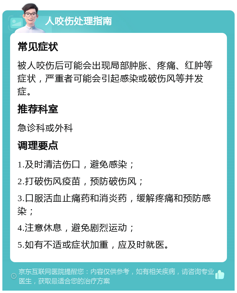 人咬伤处理指南 常见症状 被人咬伤后可能会出现局部肿胀、疼痛、红肿等症状，严重者可能会引起感染或破伤风等并发症。 推荐科室 急诊科或外科 调理要点 1.及时清洁伤口，避免感染； 2.打破伤风疫苗，预防破伤风； 3.口服活血止痛药和消炎药，缓解疼痛和预防感染； 4.注意休息，避免剧烈运动； 5.如有不适或症状加重，应及时就医。