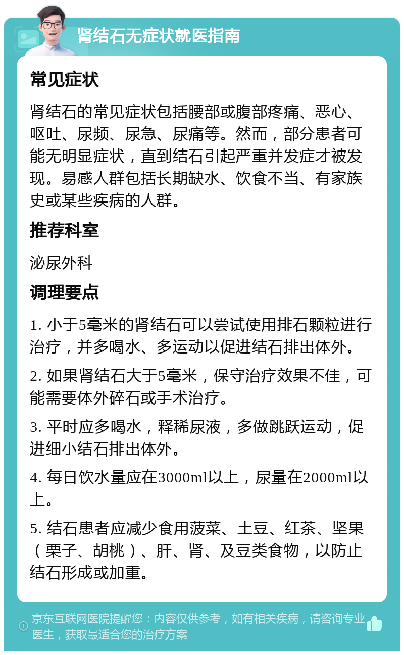 肾结石无症状就医指南 常见症状 肾结石的常见症状包括腰部或腹部疼痛、恶心、呕吐、尿频、尿急、尿痛等。然而，部分患者可能无明显症状，直到结石引起严重并发症才被发现。易感人群包括长期缺水、饮食不当、有家族史或某些疾病的人群。 推荐科室 泌尿外科 调理要点 1. 小于5毫米的肾结石可以尝试使用排石颗粒进行治疗，并多喝水、多运动以促进结石排出体外。 2. 如果肾结石大于5毫米，保守治疗效果不佳，可能需要体外碎石或手术治疗。 3. 平时应多喝水，释稀尿液，多做跳跃运动，促进细小结石排出体外。 4. 每日饮水量应在3000ml以上，尿量在2000ml以上。 5. 结石患者应减少食用菠菜、土豆、红茶、坚果（栗子、胡桃）、肝、肾、及豆类食物，以防止结石形成或加重。