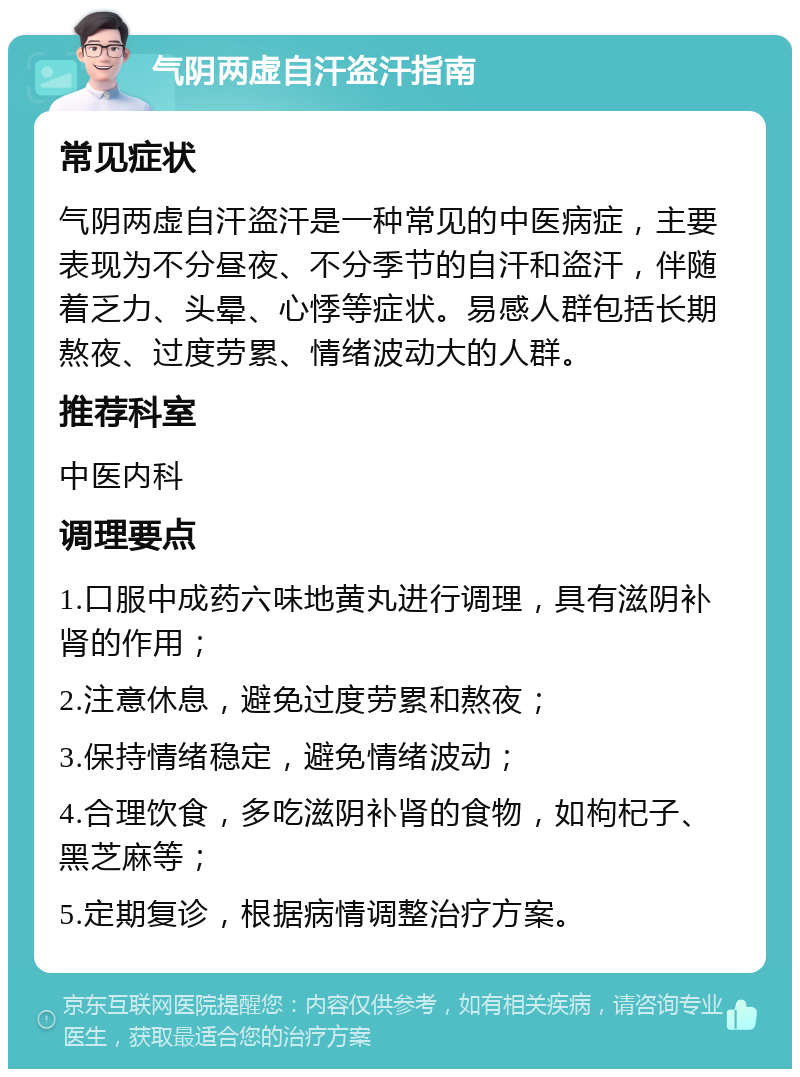 气阴两虚自汗盗汗指南 常见症状 气阴两虚自汗盗汗是一种常见的中医病症，主要表现为不分昼夜、不分季节的自汗和盗汗，伴随着乏力、头晕、心悸等症状。易感人群包括长期熬夜、过度劳累、情绪波动大的人群。 推荐科室 中医内科 调理要点 1.口服中成药六味地黄丸进行调理，具有滋阴补肾的作用； 2.注意休息，避免过度劳累和熬夜； 3.保持情绪稳定，避免情绪波动； 4.合理饮食，多吃滋阴补肾的食物，如枸杞子、黑芝麻等； 5.定期复诊，根据病情调整治疗方案。