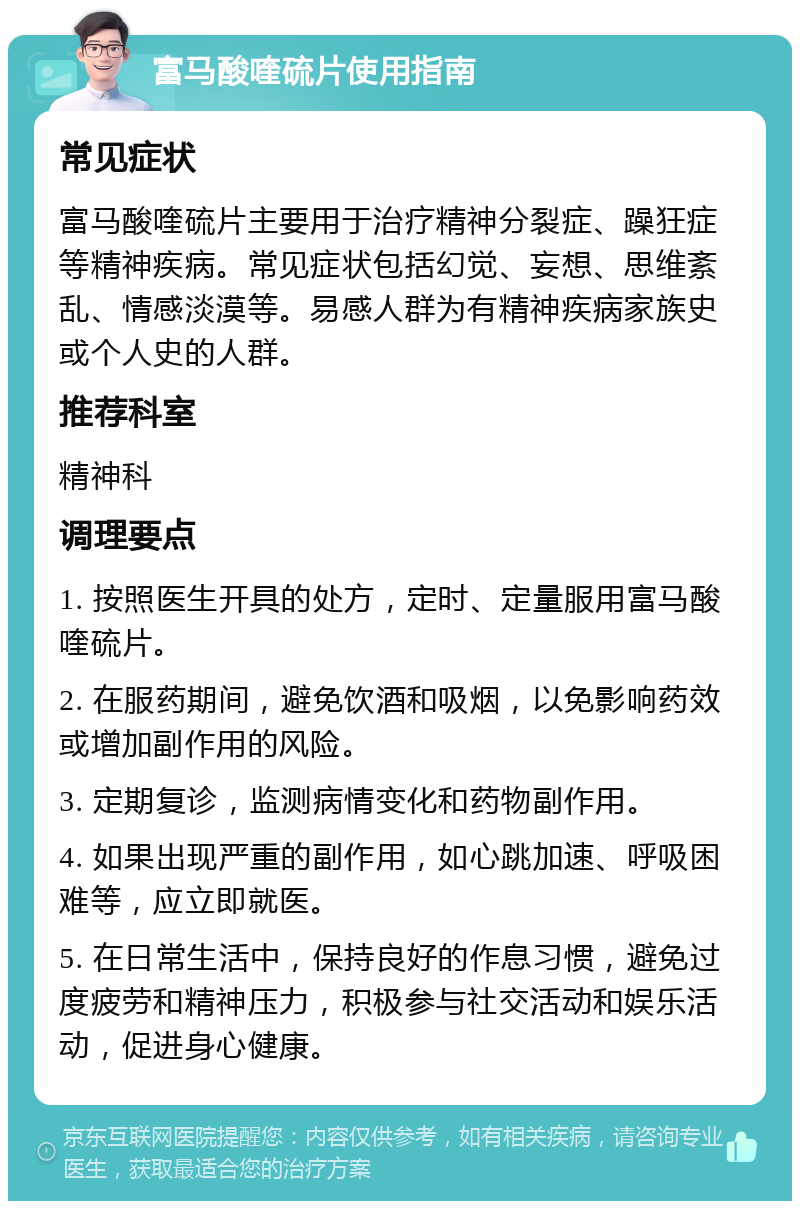 富马酸喹硫片使用指南 常见症状 富马酸喹硫片主要用于治疗精神分裂症、躁狂症等精神疾病。常见症状包括幻觉、妄想、思维紊乱、情感淡漠等。易感人群为有精神疾病家族史或个人史的人群。 推荐科室 精神科 调理要点 1. 按照医生开具的处方，定时、定量服用富马酸喹硫片。 2. 在服药期间，避免饮酒和吸烟，以免影响药效或增加副作用的风险。 3. 定期复诊，监测病情变化和药物副作用。 4. 如果出现严重的副作用，如心跳加速、呼吸困难等，应立即就医。 5. 在日常生活中，保持良好的作息习惯，避免过度疲劳和精神压力，积极参与社交活动和娱乐活动，促进身心健康。